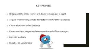 KEY POINTS
o Understand the online market and digital technologies in-depth
o Acquire the necessary skills to delineate successful online strategies
o Create a luxurious online presence
o Ensure seamless integration between online and offline strategies
o Listen to feedback
o Be active on social media
 