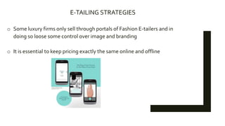 E-TAILING STRATEGIES
o Some luxury firms only sell through portals of Fashion E-tailers and in
doing so loose some control over image and branding
o It is essential to keep pricing exactly the same online and offline
 