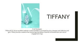 TIFFANY
E tail Strategies
Tiffany & CO. has an excellent website in which jewellery is arranged by price, designer and collection and
gem.Tiffany has also created a free I phone app that allows customer to browse their own size of
engagement rings
 