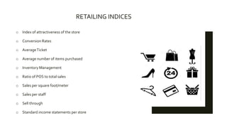 RETAILING INDICES
o Index of attractiveness of the store
o Conversion Rates
o AverageTicket
o Average number of items purchased
o Inventory Management
o Ratio of POS to total sales
o Sales per square foot/meter
o Sales per staff
o Sell through
o Standard income statements per store
 