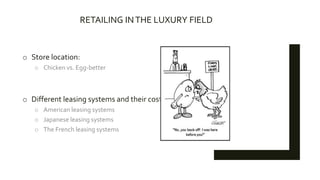 RETAILING INTHE LUXURY FIELD
o Store location:
o Chicken vs. Egg-better
o Different leasing systems and their costs
o American leasing systems
o Japanese leasing systems
o The French leasing systems
 