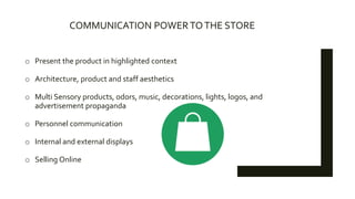 COMMUNICATION POWERTOTHE STORE
o Present the product in highlighted context
o Architecture, product and staff aesthetics
o Multi Sensory products, odors, music, decorations, lights, logos, and
advertisement propaganda
o Personnel communication
o Internal and external displays
o Selling Online
 