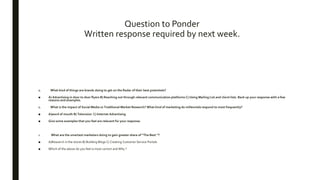 Question to Ponder
Written response required by next week.
1. What kind of things are brands doing to get on the Radar of their best potentials?
■ A) Advertising in door to door flyers B) Reaching out through relevant communication platforms C) Using Mailing List and client lists. Back up your response with a few
reasons and examples.
1. What is the impact of Social Media vs Traditional Market Research? What kind of marketing do millennials respond to most frequently?
■ A)word of mouth B) Television C) Internet Advertising
■ Give some examples that you feel are relevant for your response.
1. What are the smartest marketers doing to gain greater share of “The Best “?
■ A)Research in the stores B) Building Blogs C) Creating Customer Service Portals
■ Which of the above do you feel is most correct and Why ?
 