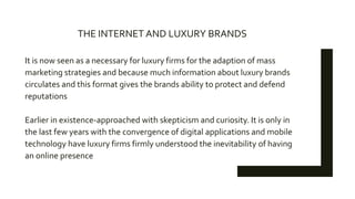 It is now seen as a necessary for luxury firms for the adaption of mass
marketing strategies and because much information about luxury brands
circulates and this format gives the brands ability to protect and defend
reputations
Earlier in existence-approached with skepticism and curiosity. It is only in
the last few years with the convergence of digital applications and mobile
technology have luxury firms firmly understood the inevitability of having
an online presence
THE INTERNET AND LUXURY BRANDS
 