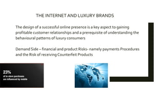 The design of a successful online presence is a key aspect to gaining
profitable customer relationships and a prerequisite of understanding the
behavioural patterns of luxury consumers
Demand Side – financial and product Risks- namely payments Procedures
and the Risk of receiving Counterfeit Products
THE INTERNET AND LUXURY BRANDS
 