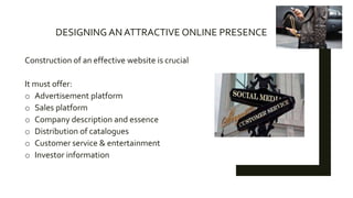 DESIGNING AN ATTRACTIVE ONLINE PRESENCE
Construction of an effective website is crucial
It must offer:
o Advertisement platform
o Sales platform
o Company description and essence
o Distribution of catalogues
o Customer service & entertainment
o Investor information
 