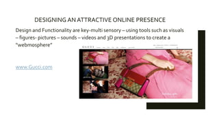 Design and Functionality are key-multi sensory – using tools such as visuals
– figures- pictures – sounds – videos and 3D presentations to create a
“webmosphere”
www.Gucci.com
DESIGNING AN ATTRACTIVE ONLINE PRESENCE
 