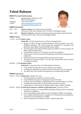 Page | 1 CV of Fahad Rahman 14th
April, 2015
Fahad Rahman
Personal Information
Address Heilmeyersteige 109, Room: A230
89075, ULM, Germany
Telephone +49-176-416-24327
E-Mail fahad.rahman@alumni.uni-ulm.de
fahadrahman748343@gmail.com
Education
2011 – 2014 Master of Science in Communication Technology
University of Ulm, Ulm, Germany. GPA 2.10 out of 1.00 (Highest Grade)
2006 – 2009 Bachelor of Science in Electrical and Telecommunication Engineering North South
University (NSU), GPA 3.64 out of 4.00 (Highest Grade)
Thesis
11.2013 – 05.2014 Master Thesis
Thesis title: 110 GHz Signal Source for a Passive Imaging System
 Design of 110GHz Voltage Controlled Oscillator (VCO) using IHP 0.13µm SiGe
BiCMOS technology. The circuit design and verification of simulation was
performed using Agilent Advanced Design System (ADS).
 The EM analysis of the Thin Flim Microstrip Line (TMFL) was done using the 3D
planer software Sonnet Suites.
 Using Cadence Virtuoso 6.1.5 the layout of circuit was completed.
 The processes of layout started with Floorplanning, Partitioning, and placement of
components.
 Proper precaution for Latchup and ESD was taken for the circuits
 The phsycial verification of DRC, LVS, ERC and Antenna Rule Check was done
to complete the design.
09.2009 – 12.2009 Bachelor Thesis
Thesis title: Temperature effects of a Multi-Quantum Well laser.
 Using Matlab simulation the laser rate equations were modeled.
 A temperature dependent rate equation was derived from the laser rate equations.
 The effects due to the variation of temperature was simulated and compared.
Experience
06.2012 – 03.2014 Student job in Daimler AG, Ulm
 Neural and pattern recognition for vehicles cameras.
 Using Matlab for the purpose of image processing of the retina.
 Using the software Labrador to label pedestrians in a recorded video of a vehicles.
 Evaluating the reaction time of a person, before and after an accident.
 Categorizing of a video frame into multiple objects using a software LableMe.
04.2013 – 09.2013 Lab Research Assistant in Institute of Microelectronics, University of Ulm
 In Cadence Virtuoso 6.1.5 using CMOS technology a biasing circuit was designed
and then it was improved.
 A two stage folded cascade amplifier with a bandwidth of 50MHz was designed.
 Next a sample and hold structure, an integrator, a NAND gate and a clock generator
was built for a clock frequency of 3.2MHz.
 All the component was combined to build a complete sigma-delta.
 