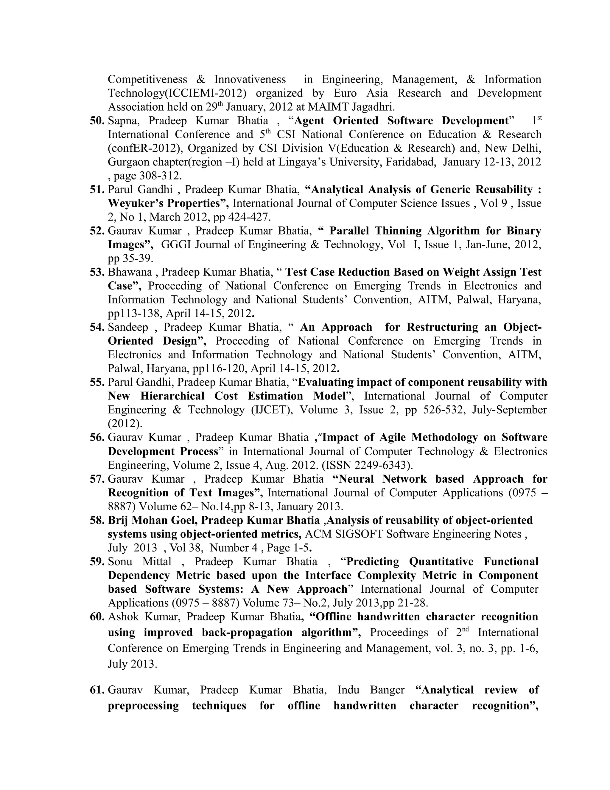 Competitiveness & Innovativeness in Engineering, Management, & Information
Technology(ICCIEMI-2012) organized by Euro Asia Research and Development
Association held on 29th
January, 2012 at MAIMT Jagadhri.
50. Sapna, Pradeep Kumar Bhatia , “Agent Oriented Software Development” 1st
International Conference and 5th
CSI National Conference on Education & Research
(confER-2012), Organized by CSI Division V(Education & Research) and, New Delhi,
Gurgaon chapter(region –I) held at Lingaya’s University, Faridabad, January 12-13, 2012
, page 308-312.
51. Parul Gandhi , Pradeep Kumar Bhatia, “Analytical Analysis of Generic Reusability :
Weyuker’s Properties”, International Journal of Computer Science Issues , Vol 9 , Issue
2, No 1, March 2012, pp 424-427.
52. Gaurav Kumar , Pradeep Kumar Bhatia, “ Parallel Thinning Algorithm for Binary
Images”, GGGI Journal of Engineering & Technology, Vol I, Issue 1, Jan-June, 2012,
pp 35-39.
53. Bhawana , Pradeep Kumar Bhatia, “ Test Case Reduction Based on Weight Assign Test
Case”, Proceeding of National Conference on Emerging Trends in Electronics and
Information Technology and National Students’ Convention, AITM, Palwal, Haryana,
pp113-138, April 14-15, 2012.
54. Sandeep , Pradeep Kumar Bhatia, “ An Approach for Restructuring an Object-
Oriented Design”, Proceeding of National Conference on Emerging Trends in
Electronics and Information Technology and National Students’ Convention, AITM,
Palwal, Haryana, pp116-120, April 14-15, 2012.
55. Parul Gandhi, Pradeep Kumar Bhatia, “Evaluating impact of component reusability with
New Hierarchical Cost Estimation Model”, International Journal of Computer
Engineering & Technology (IJCET), Volume 3, Issue 2, pp 526-532, July-September
(2012).
56. Gaurav Kumar , Pradeep Kumar Bhatia ,“Impact of Agile Methodology on Software
Development Process” in International Journal of Computer Technology & Electronics
Engineering, Volume 2, Issue 4, Aug. 2012. (ISSN 2249-6343).
57. Gaurav Kumar , Pradeep Kumar Bhatia “Neural Network based Approach for
Recognition of Text Images”, International Journal of Computer Applications (0975 –
8887) Volume 62– No.14,pp 8-13, January 2013.
58. Brij Mohan Goel, Pradeep Kumar Bhatia ,Analysis of reusability of object-oriented
systems using object-oriented metrics, ACM SIGSOFT Software Engineering Notes ,
July 2013 , Vol 38, Number 4 , Page 1-5.
59. Sonu Mittal , Pradeep Kumar Bhatia , “Predicting Quantitative Functional
Dependency Metric based upon the Interface Complexity Metric in Component
based Software Systems: A New Approach” International Journal of Computer
Applications (0975 – 8887) Volume 73– No.2, July 2013,pp 21-28.
60. Ashok Kumar, Pradeep Kumar Bhatia, “Offline handwritten character recognition
using improved back-propagation algorithm”, Proceedings of 2nd
International
Conference on Emerging Trends in Engineering and Management, vol. 3, no. 3, pp. 1-6,
July 2013.
61. Gaurav Kumar, Pradeep Kumar Bhatia, Indu Banger “Analytical review of
preprocessing techniques for offline handwritten character recognition”,
 