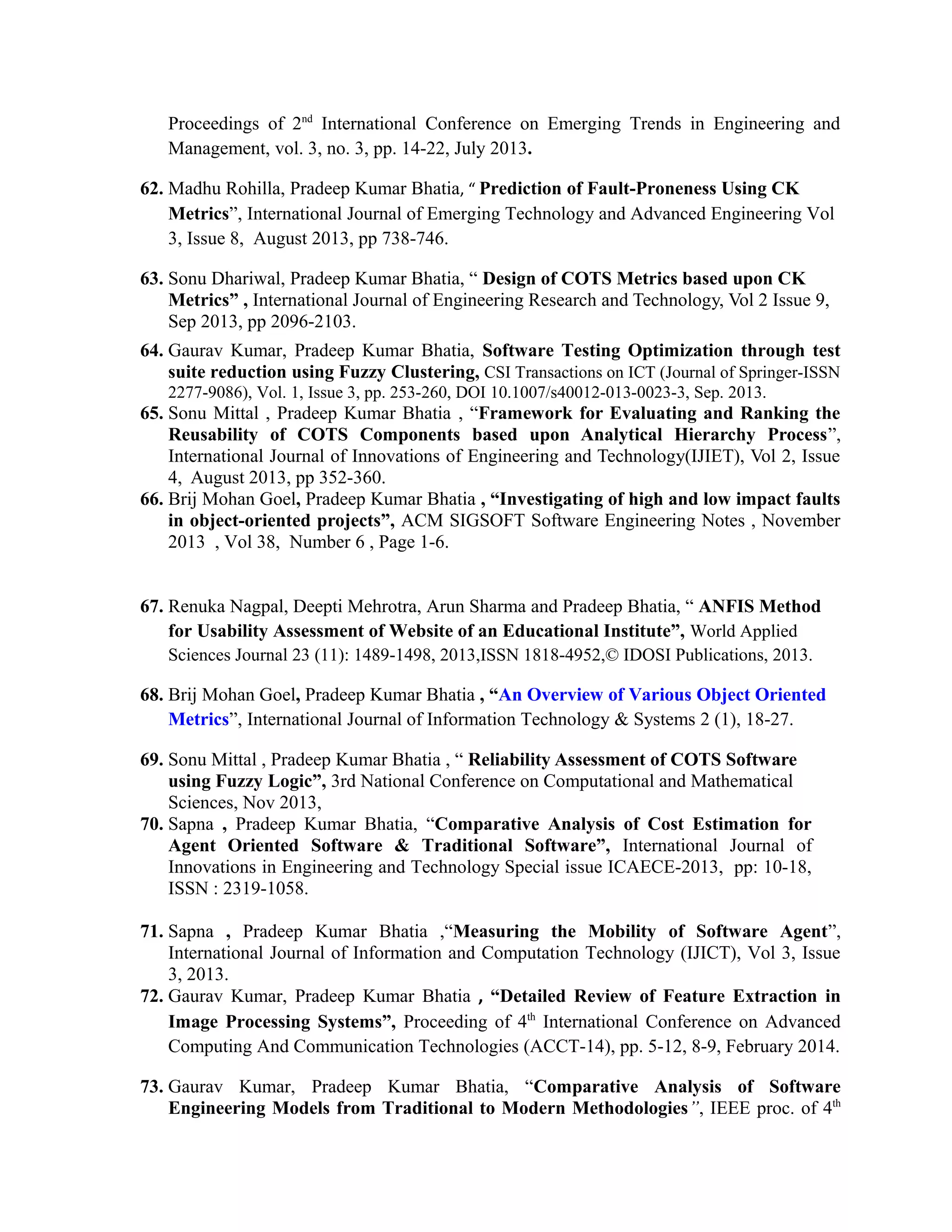 Proceedings of 2nd
International Conference on Emerging Trends in Engineering and
Management, vol. 3, no. 3, pp. 14-22, July 2013.
62. Madhu Rohilla, Pradeep Kumar Bhatia, “ Prediction of Fault-Proneness Using CK
Metrics”, International Journal of Emerging Technology and Advanced Engineering Vol
3, Issue 8, August 2013, pp 738-746.
63. Sonu Dhariwal, Pradeep Kumar Bhatia, “ Design of COTS Metrics based upon CK
Metrics” , International Journal of Engineering Research and Technology, Vol 2 Issue 9,
Sep 2013, pp 2096-2103.
64. Gaurav Kumar, Pradeep Kumar Bhatia, Software Testing Optimization through test
suite reduction using Fuzzy Clustering, CSI Transactions on ICT (Journal of Springer-ISSN
2277-9086), Vol. 1, Issue 3, pp. 253-260, DOI 10.1007/s40012-013-0023-3, Sep. 2013.
65. Sonu Mittal , Pradeep Kumar Bhatia , “Framework for Evaluating and Ranking the
Reusability of COTS Components based upon Analytical Hierarchy Process”,
International Journal of Innovations of Engineering and Technology(IJIET), Vol 2, Issue
4, August 2013, pp 352-360.
66. Brij Mohan Goel, Pradeep Kumar Bhatia , “Investigating of high and low impact faults
in object-oriented projects”, ACM SIGSOFT Software Engineering Notes , November
2013 , Vol 38, Number 6 , Page 1-6.
67. Renuka Nagpal, Deepti Mehrotra, Arun Sharma and Pradeep Bhatia, “ ANFIS Method
for Usability Assessment of Website of an Educational Institute”, World Applied
Sciences Journal 23 (11): 1489-1498, 2013,ISSN 1818-4952,© IDOSI Publications, 2013.
68. Brij Mohan Goel, Pradeep Kumar Bhatia , “An Overview of Various Object Oriented
Metrics”, International Journal of Information Technology & Systems 2 (1), 18-27.
69. Sonu Mittal , Pradeep Kumar Bhatia , “ Reliability Assessment of COTS Software
using Fuzzy Logic”, 3rd National Conference on Computational and Mathematical
Sciences, Nov 2013,
70. Sapna , Pradeep Kumar Bhatia, “Comparative Analysis of Cost Estimation for
Agent Oriented Software & Traditional Software”, International Journal of
Innovations in Engineering and Technology Special issue ICAECE-2013, pp: 10-18,
ISSN : 2319-1058.
71. Sapna , Pradeep Kumar Bhatia ,“Measuring the Mobility of Software Agent”,
International Journal of Information and Computation Technology (IJICT), Vol 3, Issue
3, 2013.
72. Gaurav Kumar, Pradeep Kumar Bhatia , “Detailed Review of Feature Extraction in
Image Processing Systems”, Proceeding of 4th
International Conference on Advanced
Computing And Communication Technologies (ACCT-14), pp. 5-12, 8-9, February 2014.
73. Gaurav Kumar, Pradeep Kumar Bhatia, “Comparative Analysis of Software
Engineering Models from Traditional to Modern Methodologies”, IEEE proc. of 4th
 