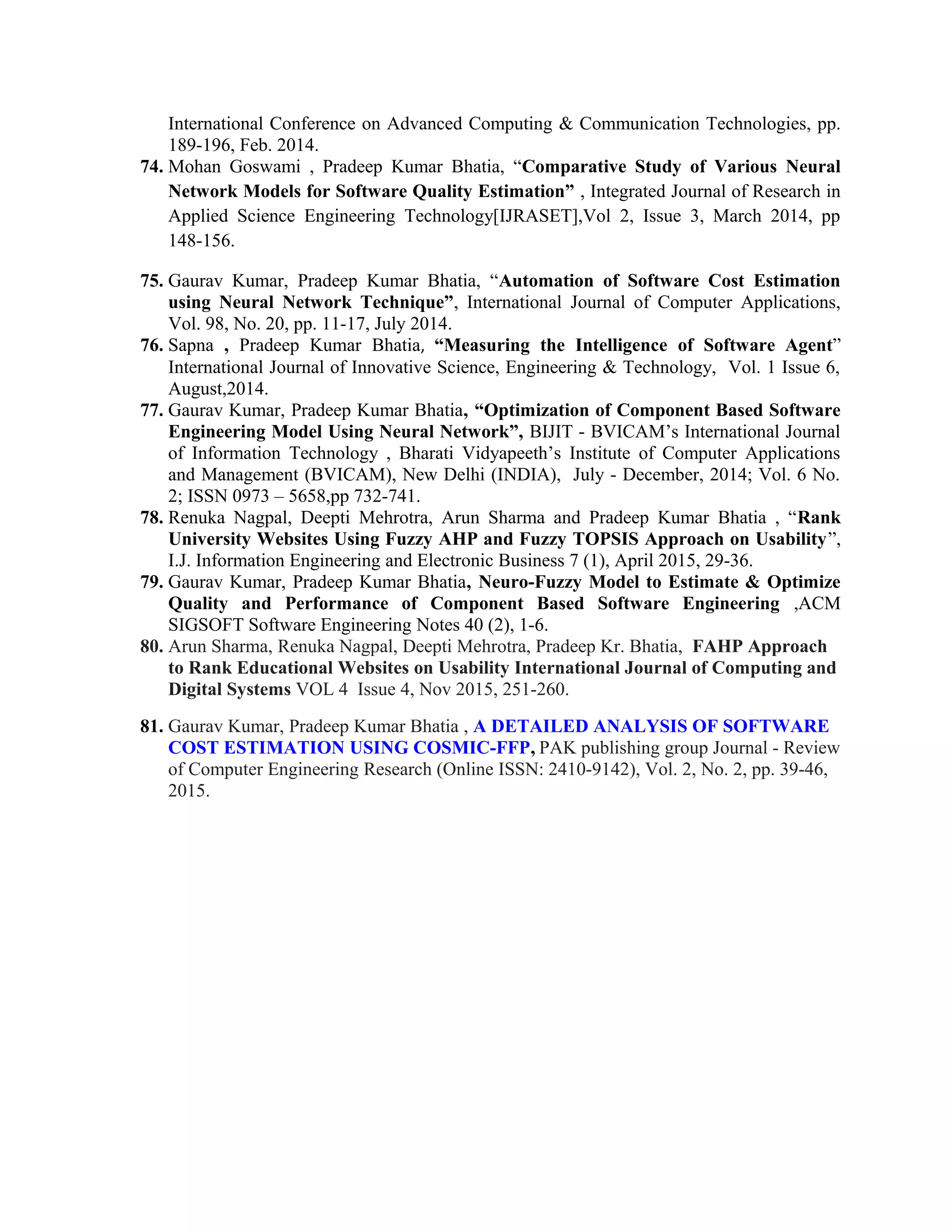International Conference on Advanced Computing & Communication Technologies, pp.
189-196, Feb. 2014.
74. Mohan Goswami , Pradeep Kumar Bhatia, “Comparative Study of Various Neural
Network Models for Software Quality Estimation” , Integrated Journal of Research in
Applied Science Engineering Technology[IJRASET],Vol 2, Issue 3, March 2014, pp
148-156.
75. Gaurav Kumar, Pradeep Kumar Bhatia, “Automation of Software Cost Estimation
using Neural Network Technique”, International Journal of Computer Applications,
Vol. 98, No. 20, pp. 11-17, July 2014.
76. Sapna , Pradeep Kumar Bhatia, “Measuring the Intelligence of Software Agent”
International Journal of Innovative Science, Engineering & Technology, Vol. 1 Issue 6,
August,2014.
77. Gaurav Kumar, Pradeep Kumar Bhatia, “Optimization of Component Based Software
Engineering Model Using Neural Network”, BIJIT - BVICAM’s International Journal
of Information Technology , Bharati Vidyapeeth’s Institute of Computer Applications
and Management (BVICAM), New Delhi (INDIA), July - December, 2014; Vol. 6 No.
2; ISSN 0973 – 5658,pp 732-741.
78. Renuka Nagpal, Deepti Mehrotra, Arun Sharma and Pradeep Kumar Bhatia , “Rank
University Websites Using Fuzzy AHP and Fuzzy TOPSIS Approach on Usability”,
I.J. Information Engineering and Electronic Business 7 (1), April 2015, 29-36.
79. Gaurav Kumar, Pradeep Kumar Bhatia, Neuro-Fuzzy Model to Estimate & Optimize
Quality and Performance of Component Based Software Engineering ,ACM
SIGSOFT Software Engineering Notes 40 (2), 1-6.
80. Arun Sharma, Renuka Nagpal, Deepti Mehrotra, Pradeep Kr. Bhatia, FAHP Approach
to Rank Educational Websites on Usability International Journal of Computing and
Digital Systems VOL 4 Issue 4, Nov 2015, 251-260.
81. Gaurav Kumar, Pradeep Kumar Bhatia , A DETAILED ANALYSIS OF SOFTWARE
COST ESTIMATION USING COSMIC-FFP, PAK publishing group Journal - Review
of Computer Engineering Research (Online ISSN: 2410-9142), Vol. 2, No. 2, pp. 39-46,
2015.
 