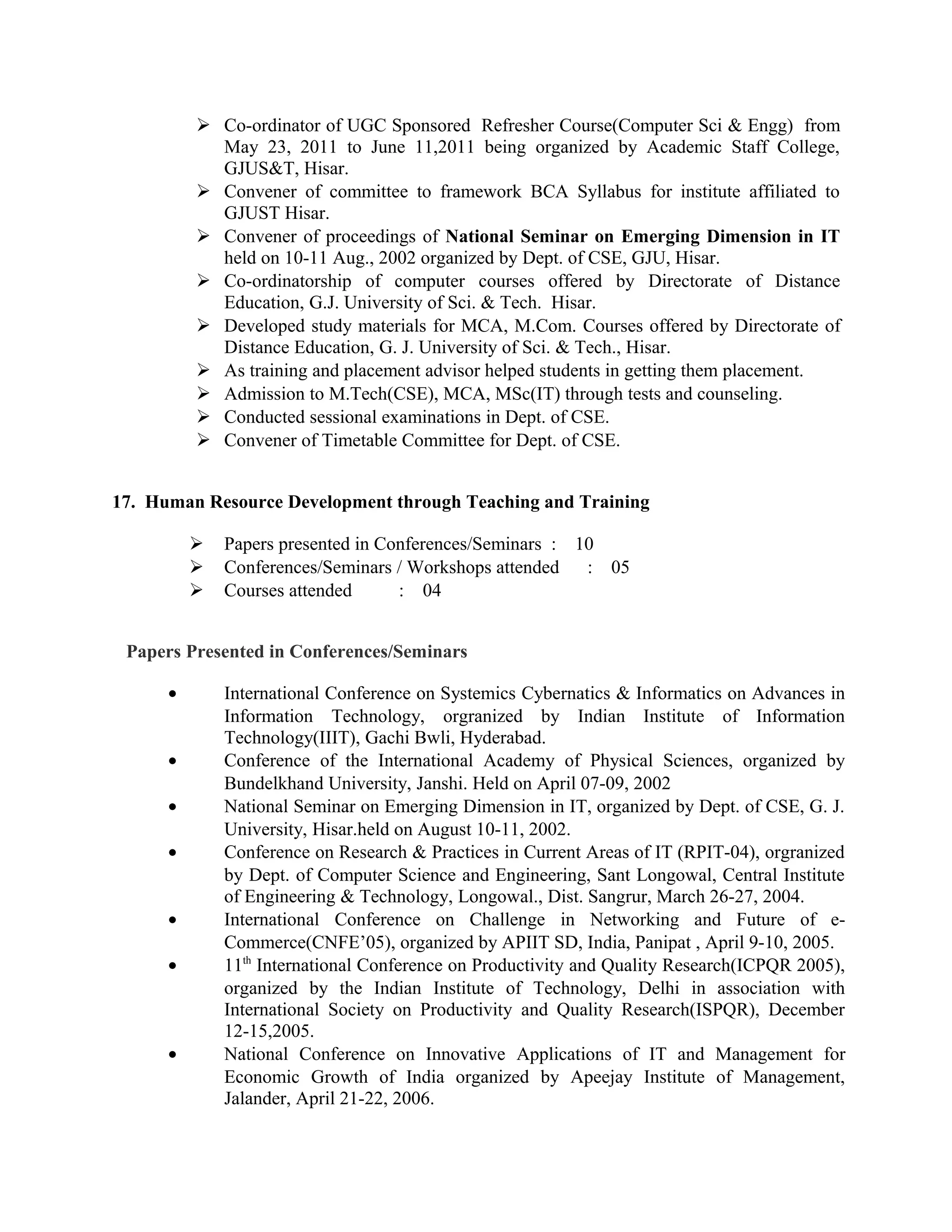  Co-ordinator of UGC Sponsored Refresher Course(Computer Sci & Engg) from
May 23, 2011 to June 11,2011 being organized by Academic Staff College,
GJUS&T, Hisar.
 Convener of committee to framework BCA Syllabus for institute affiliated to
GJUST Hisar.
 Convener of proceedings of National Seminar on Emerging Dimension in IT
held on 10-11 Aug., 2002 organized by Dept. of CSE, GJU, Hisar.
 Co-ordinatorship of computer courses offered by Directorate of Distance
Education, G.J. University of Sci. & Tech. Hisar.
 Developed study materials for MCA, M.Com. Courses offered by Directorate of
Distance Education, G. J. University of Sci. & Tech., Hisar.
 As training and placement advisor helped students in getting them placement.
 Admission to M.Tech(CSE), MCA, MSc(IT) through tests and counseling.
 Conducted sessional examinations in Dept. of CSE.
 Convener of Timetable Committee for Dept. of CSE.
17. Human Resource Development through Teaching and Training
 Papers presented in Conferences/Seminars : 10
 Conferences/Seminars / Workshops attended : 05
 Courses attended : 04
Papers Presented in Conferences/Seminars
• International Conference on Systemics Cybernatics & Informatics on Advances in
Information Technology, orgranized by Indian Institute of Information
Technology(IIIT), Gachi Bwli, Hyderabad.
• Conference of the International Academy of Physical Sciences, organized by
Bundelkhand University, Janshi. Held on April 07-09, 2002
• National Seminar on Emerging Dimension in IT, organized by Dept. of CSE, G. J.
University, Hisar.held on August 10-11, 2002.
• Conference on Research & Practices in Current Areas of IT (RPIT-04), orgranized
by Dept. of Computer Science and Engineering, Sant Longowal, Central Institute
of Engineering & Technology, Longowal., Dist. Sangrur, March 26-27, 2004.
• International Conference on Challenge in Networking and Future of e-
Commerce(CNFE’05), organized by APIIT SD, India, Panipat , April 9-10, 2005.
• 11th
International Conference on Productivity and Quality Research(ICPQR 2005),
organized by the Indian Institute of Technology, Delhi in association with
International Society on Productivity and Quality Research(ISPQR), December
12-15,2005.
• National Conference on Innovative Applications of IT and Management for
Economic Growth of India organized by Apeejay Institute of Management,
Jalander, April 21-22, 2006.
 