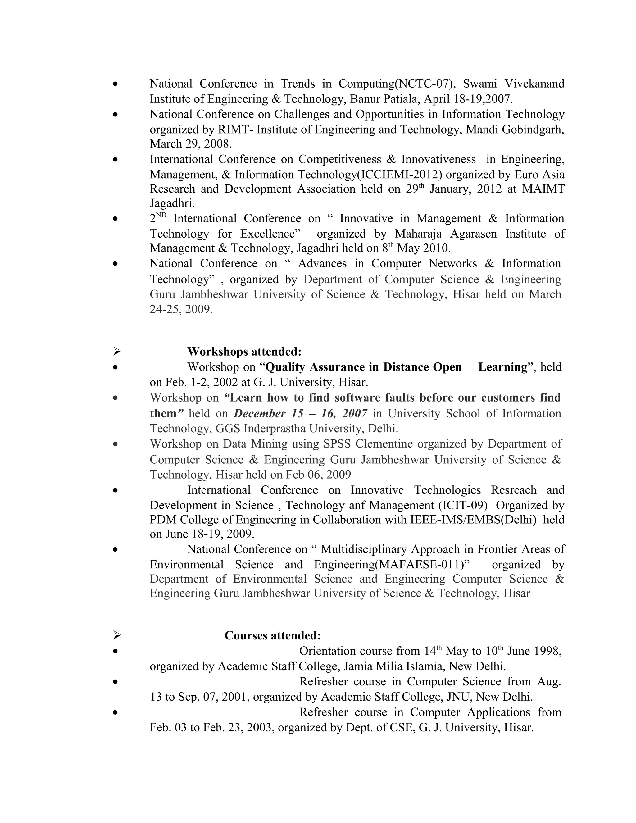 • National Conference in Trends in Computing(NCTC-07), Swami Vivekanand
Institute of Engineering & Technology, Banur Patiala, April 18-19,2007.
• National Conference on Challenges and Opportunities in Information Technology
organized by RIMT- Institute of Engineering and Technology, Mandi Gobindgarh,
March 29, 2008.
• International Conference on Competitiveness & Innovativeness in Engineering,
Management, & Information Technology(ICCIEMI-2012) organized by Euro Asia
Research and Development Association held on 29th
January, 2012 at MAIMT
Jagadhri.
• 2ND
International Conference on “ Innovative in Management & Information
Technology for Excellence” organized by Maharaja Agarasen Institute of
Management & Technology, Jagadhri held on 8th
May 2010.
• National Conference on “ Advances in Computer Networks & Information
Technology” , organized by Department of Computer Science & Engineering
Guru Jambheshwar University of Science & Technology, Hisar held on March
24-25, 2009.
 Workshops attended:
• Workshop on “Quality Assurance in Distance Open Learning”, held
on Feb. 1-2, 2002 at G. J. University, Hisar.
• Workshop on “Learn how to find software faults before our customers find
them” held on December 15 – 16, 2007 in University School of Information
Technology, GGS Inderprastha University, Delhi.
• Workshop on Data Mining using SPSS Clementine organized by Department of
Computer Science & Engineering Guru Jambheshwar University of Science &
Technology, Hisar held on Feb 06, 2009
• International Conference on Innovative Technologies Resreach and
Development in Science , Technology anf Management (ICIT-09) Organized by
PDM College of Engineering in Collaboration with IEEE-IMS/EMBS(Delhi) held
on June 18-19, 2009.
• National Conference on “ Multidisciplinary Approach in Frontier Areas of
Environmental Science and Engineering(MAFAESE-011)” organized by
Department of Environmental Science and Engineering Computer Science &
Engineering Guru Jambheshwar University of Science & Technology, Hisar
 Courses attended:
• Orientation course from 14th
May to 10th
June 1998,
organized by Academic Staff College, Jamia Milia Islamia, New Delhi.
• Refresher course in Computer Science from Aug.
13 to Sep. 07, 2001, organized by Academic Staff College, JNU, New Delhi.
• Refresher course in Computer Applications from
Feb. 03 to Feb. 23, 2003, organized by Dept. of CSE, G. J. University, Hisar.
 