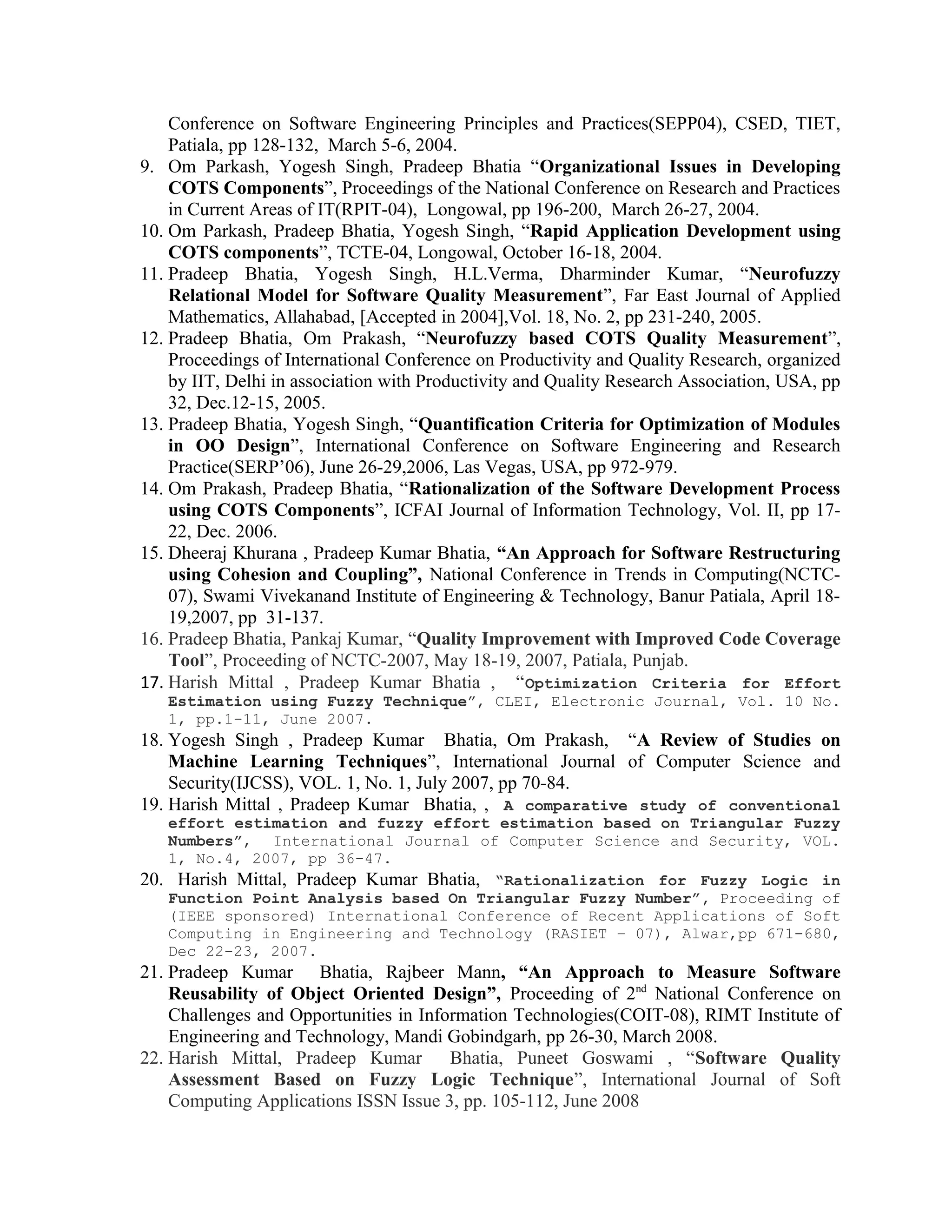 Conference on Software Engineering Principles and Practices(SEPP04), CSED, TIET,
Patiala, pp 128-132, March 5-6, 2004.
9. Om Parkash, Yogesh Singh, Pradeep Bhatia “Organizational Issues in Developing
COTS Components”, Proceedings of the National Conference on Research and Practices
in Current Areas of IT(RPIT-04), Longowal, pp 196-200, March 26-27, 2004.
10. Om Parkash, Pradeep Bhatia, Yogesh Singh, “Rapid Application Development using
COTS components”, TCTE-04, Longowal, October 16-18, 2004.
11. Pradeep Bhatia, Yogesh Singh, H.L.Verma, Dharminder Kumar, “Neurofuzzy
Relational Model for Software Quality Measurement”, Far East Journal of Applied
Mathematics, Allahabad, [Accepted in 2004],Vol. 18, No. 2, pp 231-240, 2005.
12. Pradeep Bhatia, Om Prakash, “Neurofuzzy based COTS Quality Measurement”,
Proceedings of International Conference on Productivity and Quality Research, organized
by IIT, Delhi in association with Productivity and Quality Research Association, USA, pp
32, Dec.12-15, 2005.
13. Pradeep Bhatia, Yogesh Singh, “Quantification Criteria for Optimization of Modules
in OO Design”, International Conference on Software Engineering and Research
Practice(SERP’06), June 26-29,2006, Las Vegas, USA, pp 972-979.
14. Om Prakash, Pradeep Bhatia, “Rationalization of the Software Development Process
using COTS Components”, ICFAI Journal of Information Technology, Vol. II, pp 17-
22, Dec. 2006.
15. Dheeraj Khurana , Pradeep Kumar Bhatia, “An Approach for Software Restructuring
using Cohesion and Coupling”, National Conference in Trends in Computing(NCTC-
07), Swami Vivekanand Institute of Engineering & Technology, Banur Patiala, April 18-
19,2007, pp 31-137.
16. Pradeep Bhatia, Pankaj Kumar, “Quality Improvement with Improved Code Coverage
Tool”, Proceeding of NCTC-2007, May 18-19, 2007, Patiala, Punjab.
17. Harish Mittal , Pradeep Kumar Bhatia , “Optimization Criteria for Effort
Estimation using Fuzzy Technique”, CLEI, Electronic Journal, Vol. 10 No.
1, pp.1-11, June 2007.
18. Yogesh Singh , Pradeep Kumar Bhatia, Om Prakash, “A Review of Studies on
Machine Learning Techniques”, International Journal of Computer Science and
Security(IJCSS), VOL. 1, No. 1, July 2007, pp 70-84.
19. Harish Mittal , Pradeep Kumar Bhatia, , A comparative study of conventional
effort estimation and fuzzy effort estimation based on Triangular Fuzzy
Numbers”, International Journal of Computer Science and Security, VOL.
1, No.4, 2007, pp 36-47.
20. Harish Mittal, Pradeep Kumar Bhatia, “Rationalization for Fuzzy Logic in
Function Point Analysis based On Triangular Fuzzy Number”, Proceeding of
(IEEE sponsored) International Conference of Recent Applications of Soft
Computing in Engineering and Technology (RASIET – 07), Alwar,pp 671-680,
Dec 22-23, 2007.
21. Pradeep Kumar Bhatia, Rajbeer Mann, “An Approach to Measure Software
Reusability of Object Oriented Design”, Proceeding of 2nd
National Conference on
Challenges and Opportunities in Information Technologies(COIT-08), RIMT Institute of
Engineering and Technology, Mandi Gobindgarh, pp 26-30, March 2008.
22. Harish Mittal, Pradeep Kumar Bhatia, Puneet Goswami , “Software Quality
Assessment Based on Fuzzy Logic Technique”, International Journal of Soft
Computing Applications ISSN Issue 3, pp. 105-112, June 2008
 