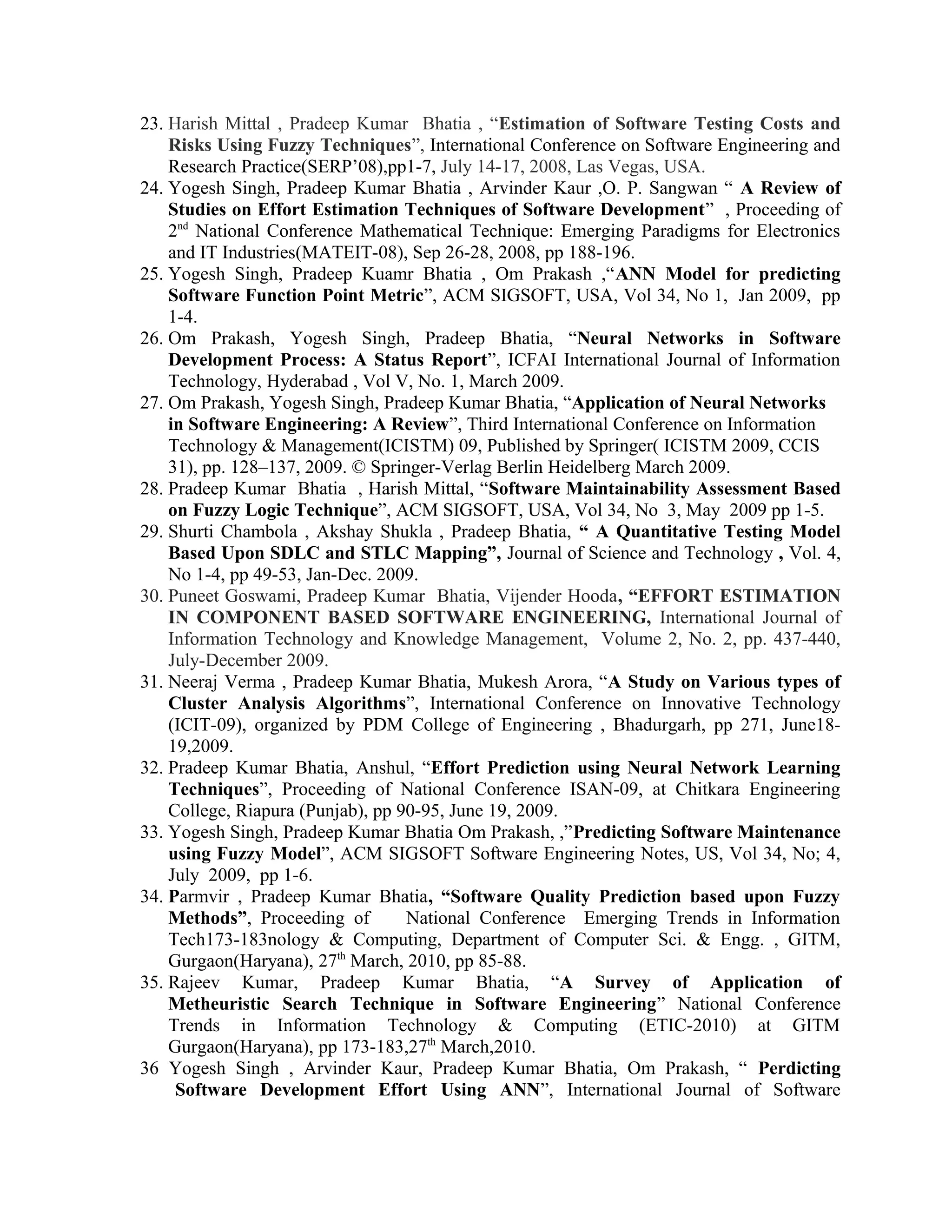 23. Harish Mittal , Pradeep Kumar Bhatia , “Estimation of Software Testing Costs and
Risks Using Fuzzy Techniques”, International Conference on Software Engineering and
Research Practice(SERP’08),pp1-7, July 14-17, 2008, Las Vegas, USA.
24. Yogesh Singh, Pradeep Kumar Bhatia , Arvinder Kaur ,O. P. Sangwan “ A Review of
Studies on Effort Estimation Techniques of Software Development” , Proceeding of
2nd
National Conference Mathematical Technique: Emerging Paradigms for Electronics
and IT Industries(MATEIT-08), Sep 26-28, 2008, pp 188-196.
25. Yogesh Singh, Pradeep Kuamr Bhatia , Om Prakash ,“ANN Model for predicting
Software Function Point Metric”, ACM SIGSOFT, USA, Vol 34, No 1, Jan 2009, pp
1-4.
26. Om Prakash, Yogesh Singh, Pradeep Bhatia, “Neural Networks in Software
Development Process: A Status Report”, ICFAI International Journal of Information
Technology, Hyderabad , Vol V, No. 1, March 2009.
27. Om Prakash, Yogesh Singh, Pradeep Kumar Bhatia, “Application of Neural Networks
in Software Engineering: A Review”, Third International Conference on Information
Technology & Management(ICISTM) 09, Published by Springer( ICISTM 2009, CCIS
31), pp. 128–137, 2009. © Springer-Verlag Berlin Heidelberg March 2009.
28. Pradeep Kumar Bhatia , Harish Mittal, “Software Maintainability Assessment Based
on Fuzzy Logic Technique”, ACM SIGSOFT, USA, Vol 34, No 3, May 2009 pp 1-5.
29. Shurti Chambola , Akshay Shukla , Pradeep Bhatia, “ A Quantitative Testing Model
Based Upon SDLC and STLC Mapping”, Journal of Science and Technology , Vol. 4,
No 1-4, pp 49-53, Jan-Dec. 2009.
30. Puneet Goswami, Pradeep Kumar Bhatia, Vijender Hooda, “EFFORT ESTIMATION
IN COMPONENT BASED SOFTWARE ENGINEERING, International Journal of
Information Technology and Knowledge Management, Volume 2, No. 2, pp. 437-440,
July-December 2009.
31. Neeraj Verma , Pradeep Kumar Bhatia, Mukesh Arora, “A Study on Various types of
Cluster Analysis Algorithms”, International Conference on Innovative Technology
(ICIT-09), organized by PDM College of Engineering , Bhadurgarh, pp 271, June18-
19,2009.
32. Pradeep Kumar Bhatia, Anshul, “Effort Prediction using Neural Network Learning
Techniques”, Proceeding of National Conference ISAN-09, at Chitkara Engineering
College, Riapura (Punjab), pp 90-95, June 19, 2009.
33. Yogesh Singh, Pradeep Kumar Bhatia Om Prakash, ,”Predicting Software Maintenance
using Fuzzy Model”, ACM SIGSOFT Software Engineering Notes, US, Vol 34, No; 4,
July 2009, pp 1-6.
34. Parmvir , Pradeep Kumar Bhatia, “Software Quality Prediction based upon Fuzzy
Methods”, Proceeding of National Conference Emerging Trends in Information
Tech173-183nology & Computing, Department of Computer Sci. & Engg. , GITM,
Gurgaon(Haryana), 27th
March, 2010, pp 85-88.
35. Rajeev Kumar, Pradeep Kumar Bhatia, “A Survey of Application of
Metheuristic Search Technique in Software Engineering” National Conference
Trends in Information Technology & Computing (ETIC-2010) at GITM
Gurgaon(Haryana), pp 173-183,27th
March,2010.
36 Yogesh Singh , Arvinder Kaur, Pradeep Kumar Bhatia, Om Prakash, “ Perdicting
Software Development Effort Using ANN”, International Journal of Software
 