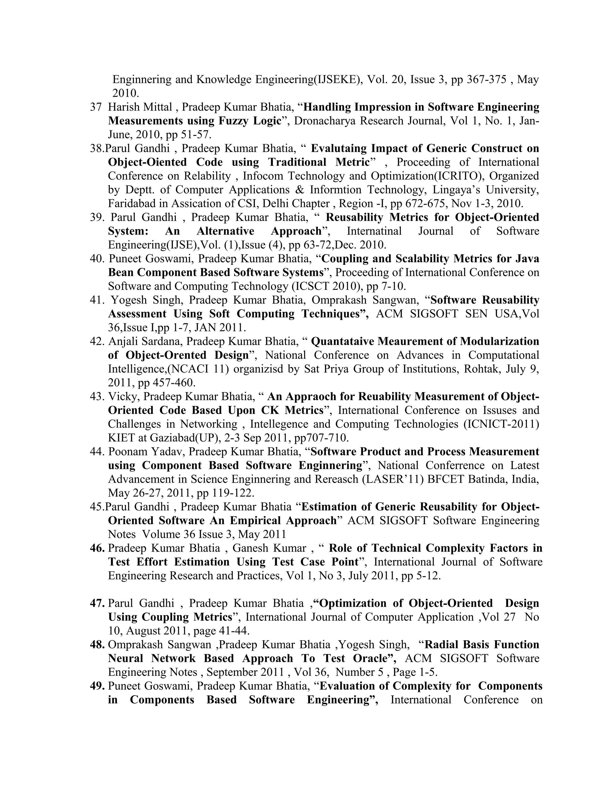 Enginnering and Knowledge Engineering(IJSEKE), Vol. 20, Issue 3, pp 367-375 , May
2010.
37 Harish Mittal , Pradeep Kumar Bhatia, “Handling Impression in Software Engineering
Measurements using Fuzzy Logic”, Dronacharya Research Journal, Vol 1, No. 1, Jan-
June, 2010, pp 51-57.
38.Parul Gandhi , Pradeep Kumar Bhatia, “ Evalutaing Impact of Generic Construct on
Object-Oiented Code using Traditional Metric” , Proceeding of International
Conference on Relability , Infocom Technology and Optimization(ICRITO), Organized
by Deptt. of Computer Applications & Informtion Technology, Lingaya’s University,
Faridabad in Assication of CSI, Delhi Chapter , Region -I, pp 672-675, Nov 1-3, 2010.
39. Parul Gandhi , Pradeep Kumar Bhatia, “ Reusability Metrics for Object-Oriented
System: An Alternative Approach”, Internatinal Journal of Software
Engineering(IJSE),Vol. (1),Issue (4), pp 63-72,Dec. 2010.
40. Puneet Goswami, Pradeep Kumar Bhatia, “Coupling and Scalability Metrics for Java
Bean Component Based Software Systems”, Proceeding of International Conference on
Software and Computing Technology (ICSCT 2010), pp 7-10.
41. Yogesh Singh, Pradeep Kumar Bhatia, Omprakash Sangwan, “Software Reusability
Assessment Using Soft Computing Techniques”, ACM SIGSOFT SEN USA,Vol
36,Issue I,pp 1-7, JAN 2011.
42. Anjali Sardana, Pradeep Kumar Bhatia, “ Quantataive Meaurement of Modularization
of Object-Orented Design”, National Conference on Advances in Computational
Intelligence,(NCACI 11) organizisd by Sat Priya Group of Institutions, Rohtak, July 9,
2011, pp 457-460.
43. Vicky, Pradeep Kumar Bhatia, “ An Appraoch for Reuability Measurement of Object-
Oriented Code Based Upon CK Metrics”, International Conference on Issuses and
Challenges in Networking , Intellegence and Computing Technologies (ICNICT-2011)
KIET at Gaziabad(UP), 2-3 Sep 2011, pp707-710.
44. Poonam Yadav, Pradeep Kumar Bhatia, “Software Product and Process Measurement
using Component Based Software Enginnering”, National Conferrence on Latest
Advancement in Science Enginnering and Rereasch (LASER’11) BFCET Batinda, India,
May 26-27, 2011, pp 119-122.
45.Parul Gandhi , Pradeep Kumar Bhatia “Estimation of Generic Reusability for Object-
Oriented Software An Empirical Approach” ACM SIGSOFT Software Engineering
Notes Volume 36 Issue 3, May 2011
46. Pradeep Kumar Bhatia , Ganesh Kumar , “ Role of Technical Complexity Factors in
Test Effort Estimation Using Test Case Point”, International Journal of Software
Engineering Research and Practices, Vol 1, No 3, July 2011, pp 5-12.
47. Parul Gandhi , Pradeep Kumar Bhatia ,“Optimization of Object-Oriented Design
Using Coupling Metrics”, International Journal of Computer Application ,Vol 27 No
10, August 2011, page 41-44.
48. Omprakash Sangwan ,Pradeep Kumar Bhatia ,Yogesh Singh, “Radial Basis Function
Neural Network Based Approach To Test Oracle”, ACM SIGSOFT Software
Engineering Notes , September 2011 , Vol 36, Number 5 , Page 1-5.
49. Puneet Goswami, Pradeep Kumar Bhatia, “Evaluation of Complexity for Components
in Components Based Software Engineering”, International Conference on
 