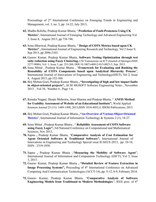 Proceedings of 2nd
International Conference on Emerging Trends in Engineering and
Management, vol. 3, no. 3, pp. 14-22, July 2013.
62. Madhu Rohilla, Pradeep Kumar Bhatia, “ Prediction of Fault-Proneness Using CK
Metrics”, International Journal of Emerging Technology and Advanced Engineering Vol
3, Issue 8, August 2013, pp 738-746.
63. Sonu Dhariwal, Pradeep Kumar Bhatia, “ Design of COTS Metrics based upon CK
Metrics” , International Journal of Engineering Research and Technology, Vol 2 Issue 9,
Sep 2013, pp 2096-2103.
64. Gaurav Kumar, Pradeep Kumar Bhatia, Software Testing Optimization through test
suite reduction using Fuzzy Clustering, CSI Transactions on ICT (Journal of Springer-ISSN
2277-9086), Vol. 1, Issue 3, pp. 253-260, DOI 10.1007/s40012-013-0023-3, Sep. 2013.
65. Sonu Mittal , Pradeep Kumar Bhatia , “Framework for Evaluating and Ranking the
Reusability of COTS Components based upon Analytical Hierarchy Process”,
International Journal of Innovations of Engineering and Technology(IJIET), Vol 2, Issue
4, August 2013, pp 352-360.
66. Brij Mohan Goel, Pradeep Kumar Bhatia , “Investigating of high and low impact faults
in object-oriented projects”, ACM SIGSOFT Software Engineering Notes , November
2013 , Vol 38, Number 6 , Page 1-6.
67. Renuka Nagpal, Deepti Mehrotra, Arun Sharma and Pradeep Bhatia, “ ANFIS Method
for Usability Assessment of Website of an Educational Institute”, World Applied
Sciences Journal 23 (11): 1489-1498, 2013,ISSN 1818-4952,© IDOSI Publications, 2013.
68. Brij Mohan Goel, Pradeep Kumar Bhatia , “An Overview of Various Object Oriented
Metrics”, International Journal of Information Technology & Systems 2 (1), 18-27.
69. Sonu Mittal , Pradeep Kumar Bhatia , “ Reliability Assessment of COTS Software
using Fuzzy Logic”, 3rd National Conference on Computational and Mathematical
Sciences, Nov 2013,
70. Sapna , Pradeep Kumar Bhatia, “Comparative Analysis of Cost Estimation for
Agent Oriented Software & Traditional Software”, International Journal of
Innovations in Engineering and Technology Special issue ICAECE-2013, pp: 10-18,
ISSN : 2319-1058.
71. Sapna , Pradeep Kumar Bhatia ,“Measuring the Mobility of Software Agent”,
International Journal of Information and Computation Technology (IJICT), Vol 3, Issue
3, 2013.
72. Gaurav Kumar, Pradeep Kumar Bhatia , “Detailed Review of Feature Extraction in
Image Processing Systems”, Proceeding of 4th
International Conference on Advanced
Computing And Communication Technologies (ACCT-14), pp. 5-12, 8-9, February 2014.
73. Gaurav Kumar, Pradeep Kumar Bhatia, “Comparative Analysis of Software
Engineering Models from Traditional to Modern Methodologies”, IEEE proc. of 4th
 