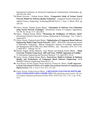 International Conference on Advanced Computing & Communication Technologies, pp.
189-196, Feb. 2014.
74. Mohan Goswami , Pradeep Kumar Bhatia, “Comparative Study of Various Neural
Network Models for Software Quality Estimation” , Integrated Journal of Research in
Applied Science Engineering Technology[IJRASET],Vol 2, Issue 3, March 2014, pp
148-156.
75. Gaurav Kumar, Pradeep Kumar Bhatia, “Automation of Software Cost Estimation
using Neural Network Technique”, International Journal of Computer Applications,
Vol. 98, No. 20, pp. 11-17, July 2014.
76. Sapna , Pradeep Kumar Bhatia, “Measuring the Intelligence of Software Agent”
International Journal of Innovative Science, Engineering & Technology, Vol. 1 Issue 6,
August,2014.
77. Gaurav Kumar, Pradeep Kumar Bhatia, “Optimization of Component Based Software
Engineering Model Using Neural Network”, BIJIT - BVICAM’s International Journal
of Information Technology , Bharati Vidyapeeth’s Institute of Computer Applications
and Management (BVICAM), New Delhi (INDIA), July - December, 2014; Vol. 6 No.
2; ISSN 0973 – 5658,pp 732-741.
78. Renuka Nagpal, Deepti Mehrotra, Arun Sharma and Pradeep Kumar Bhatia , “Rank
University Websites Using Fuzzy AHP and Fuzzy TOPSIS Approach on Usability”,
I.J. Information Engineering and Electronic Business 7 (1), April 2015, 29-36.
79. Gaurav Kumar, Pradeep Kumar Bhatia, Neuro-Fuzzy Model to Estimate & Optimize
Quality and Performance of Component Based Software Engineering ,ACM
SIGSOFT Software Engineering Notes 40 (2), 1-6.
80. Arun Sharma, Renuka Nagpal, Deepti Mehrotra, Pradeep Kr. Bhatia, FAHP Approach
to Rank Educational Websites on Usability International Journal of Computing and
Digital Systems VOL 4 Issue 4, Nov 2015, 251-260.
81. Gaurav Kumar, Pradeep Kumar Bhatia , A DETAILED ANALYSIS OF SOFTWARE
COST ESTIMATION USING COSMIC-FFP, PAK publishing group Journal - Review
of Computer Engineering Research (Online ISSN: 2410-9142), Vol. 2, No. 2, pp. 39-46,
2015.
 