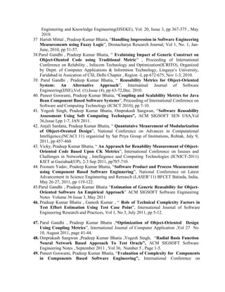 Enginnering and Knowledge Engineering(IJSEKE), Vol. 20, Issue 3, pp 367-375 , May
2010.
37 Harish Mittal , Pradeep Kumar Bhatia, “Handling Impression in Software Engineering
Measurements using Fuzzy Logic”, Dronacharya Research Journal, Vol 1, No. 1, Jan-
June, 2010, pp 51-57.
38.Parul Gandhi , Pradeep Kumar Bhatia, “ Evalutaing Impact of Generic Construct on
Object-Oiented Code using Traditional Metric” , Proceeding of International
Conference on Relability , Infocom Technology and Optimization(ICRITO), Organized
by Deptt. of Computer Applications & Informtion Technology, Lingaya’s University,
Faridabad in Assication of CSI, Delhi Chapter , Region -I, pp 672-675, Nov 1-3, 2010.
39. Parul Gandhi , Pradeep Kumar Bhatia, “ Reusability Metrics for Object-Oriented
System: An Alternative Approach”, Internatinal Journal of Software
Engineering(IJSE),Vol. (1),Issue (4), pp 63-72,Dec. 2010.
40. Puneet Goswami, Pradeep Kumar Bhatia, “Coupling and Scalability Metrics for Java
Bean Component Based Software Systems”, Proceeding of International Conference on
Software and Computing Technology (ICSCT 2010), pp 7-10.
41. Yogesh Singh, Pradeep Kumar Bhatia, Omprakash Sangwan, “Software Reusability
Assessment Using Soft Computing Techniques”, ACM SIGSOFT SEN USA,Vol
36,Issue I,pp 1-7, JAN 2011.
42. Anjali Sardana, Pradeep Kumar Bhatia, “ Quantataive Meaurement of Modularization
of Object-Orented Design”, National Conference on Advances in Computational
Intelligence,(NCACI 11) organizisd by Sat Priya Group of Institutions, Rohtak, July 9,
2011, pp 457-460.
43. Vicky, Pradeep Kumar Bhatia, “ An Appraoch for Reuability Measurement of Object-
Oriented Code Based Upon CK Metrics”, International Conference on Issuses and
Challenges in Networking , Intellegence and Computing Technologies (ICNICT-2011)
KIET at Gaziabad(UP), 2-3 Sep 2011, pp707-710.
44. Poonam Yadav, Pradeep Kumar Bhatia, “Software Product and Process Measurement
using Component Based Software Enginnering”, National Conferrence on Latest
Advancement in Science Enginnering and Rereasch (LASER’11) BFCET Batinda, India,
May 26-27, 2011, pp 119-122.
45.Parul Gandhi , Pradeep Kumar Bhatia “Estimation of Generic Reusability for Object-
Oriented Software An Empirical Approach” ACM SIGSOFT Software Engineering
Notes Volume 36 Issue 3, May 2011
46. Pradeep Kumar Bhatia , Ganesh Kumar , “ Role of Technical Complexity Factors in
Test Effort Estimation Using Test Case Point”, International Journal of Software
Engineering Research and Practices, Vol 1, No 3, July 2011, pp 5-12.
47. Parul Gandhi , Pradeep Kumar Bhatia ,“Optimization of Object-Oriented Design
Using Coupling Metrics”, International Journal of Computer Application ,Vol 27 No
10, August 2011, page 41-44.
48. Omprakash Sangwan ,Pradeep Kumar Bhatia ,Yogesh Singh, “Radial Basis Function
Neural Network Based Approach To Test Oracle”, ACM SIGSOFT Software
Engineering Notes , September 2011 , Vol 36, Number 5 , Page 1-5.
49. Puneet Goswami, Pradeep Kumar Bhatia, “Evaluation of Complexity for Components
in Components Based Software Engineering”, International Conference on
 