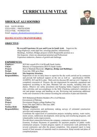 CURRICULUM VITAE
SHOUKAT ALI SOOMRO
HAIL SAUDI ARABIA
CELL# KSA : +966558142898
CELL# PAK: +923002631582
Email: engineer_shoukatalisoomro@yahoo.com
IQAMA STATUS TRANSFERABLE
OBJECTIVE:
My overall Experience 16 year and 8 year in Saudi Arab. Supervise the
mega Highways, water pipe line, sewerage pipeline, infrastructure,
Buildings, Architect, Bridges projects in KSA Responsible position as a
Site Inspector. where my educational potential and Professional
Experience endeavors, chances of growth and challenge.
EXPERIENCES:
Employer: M/S Ital consult (Pvt.) Ltd Riyadh Saudi Arabia.
Client: Ministry of Transportation (M.O.T) Saudi Arabia.
Project: Hail to Madinah Munwrah (Highway, Bridge and Buildings).
Period: From July 2008 up to Date.
Position Held: Site Inspector Structure
Responsibilities: Inspections of site on daily bases to supervise the day work carried out by contractor
and provide full technical support on the site as well as specifications ASTM,
AASHTO, ACI and B.S codes. Daily activity discuses RE and our civil Engineer to
completely execution of Projects. the site requirement for materials, equipment and
manpower according to the plan, Maintain full site records, including daily site
diaries. Observe site safety procedures and Keeping Safety Engineer informed of
risky activities and non-compliance in the field. Checking contractor's materials on
site and proper storage and handling on site. Reviewing and monitoring additional
works and variations to the contract recording the utilization of plan and materials.
Employer: M/S Muhammad Ibrahim Builders (Pvt.) Ltd Pakistan.
Client: Government of Pakistan
Project: Government Degree collage Radhan City
Period: From 25th April 2005 to 10th June 2008.
Position Held: Building Engineer
Responsibilities: Manage construction and preliminary staking surveys of estimated construction
activities and company projects.
Coordinate the supervision of construction projects including sanitary, water mains,
storm sewers, subdivision development, street paving and resurfacing programs, and
related public works improvements.
Provide direct connection between the company, contractors and property owners.
Examine, Evaluate Payments of quantities for payment purpose of public works
construction projects. Created progress reports of construction work performed by
several contractors and after the project completion. Also prepared report to keep
record of final amounts of materials used in construction. Keep records and plans of
completed projects.
 