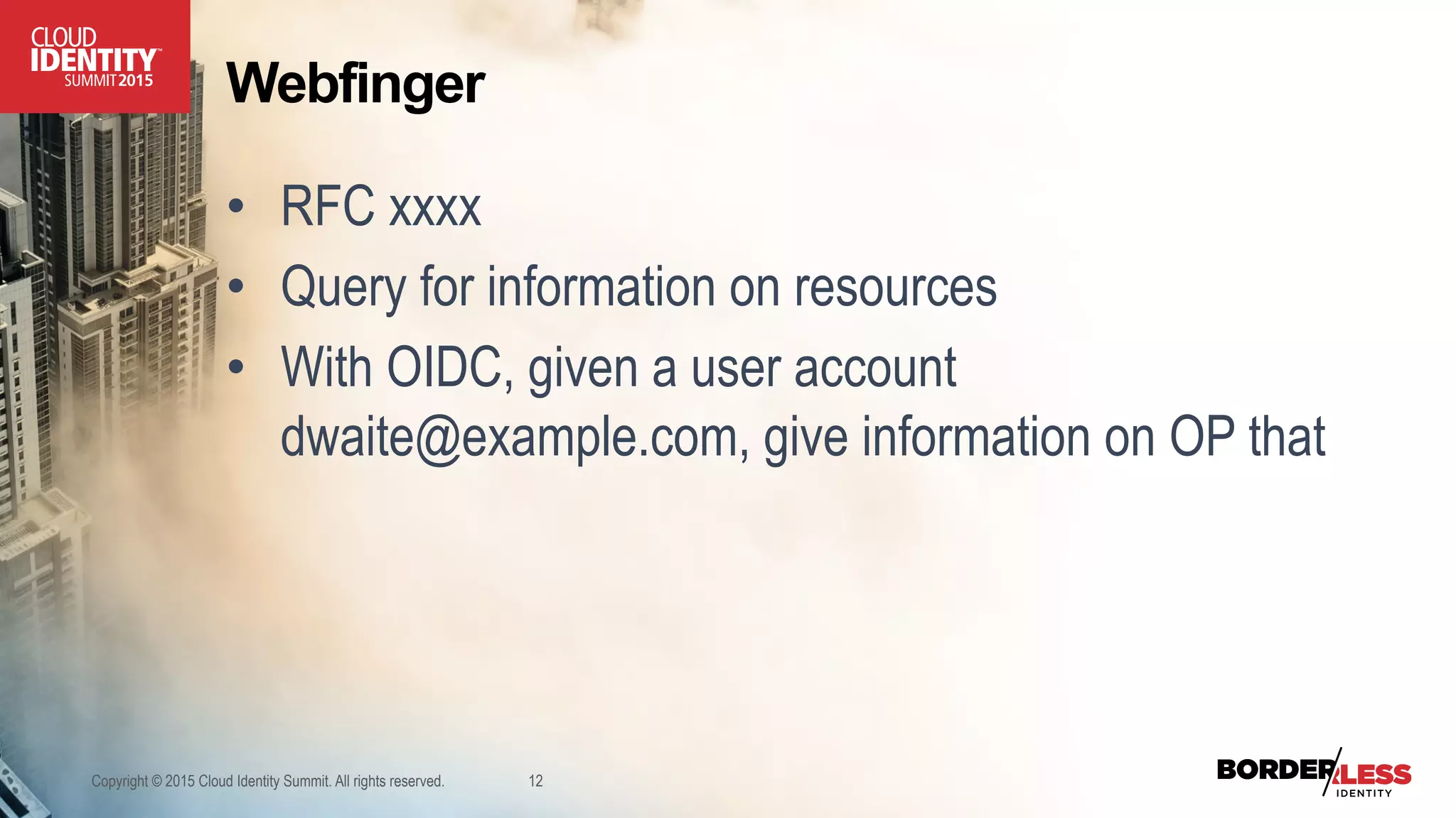 Webfinger
•  RFC xxxx
•  Query for information on resources
•  With OIDC, given a user account
dwaite@example.com, give information on OP that
Copyright © 2015 Cloud Identity Summit. All rights reserved. 12
 