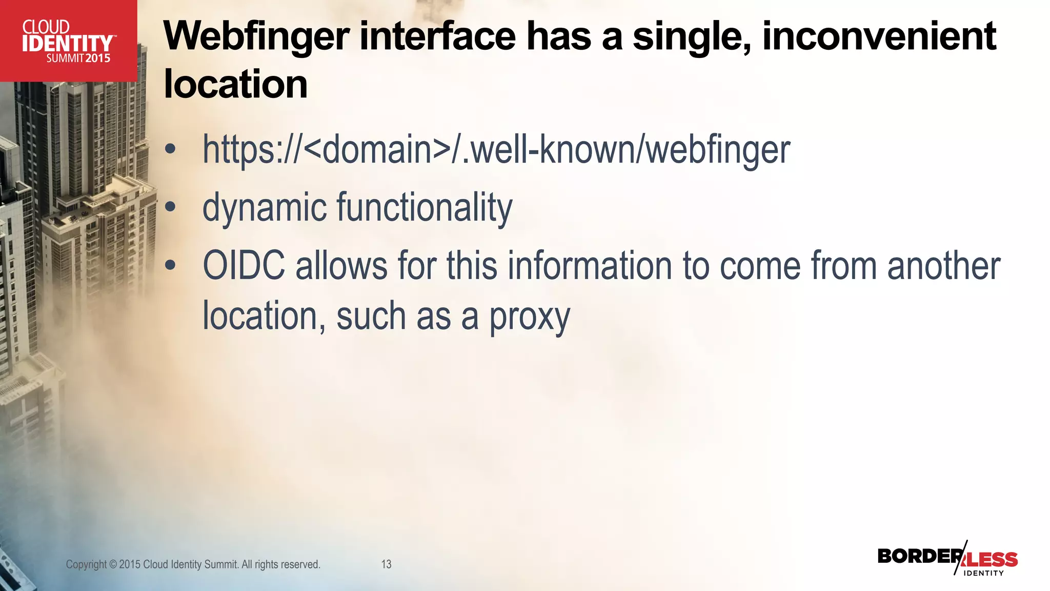 Webfinger interface has a single, inconvenient
location
•  https://<domain>/.well-known/webfinger
•  dynamic functionality
•  OIDC allows for this information to come from another
location, such as a proxy
Copyright © 2015 Cloud Identity Summit. All rights reserved. 13
 