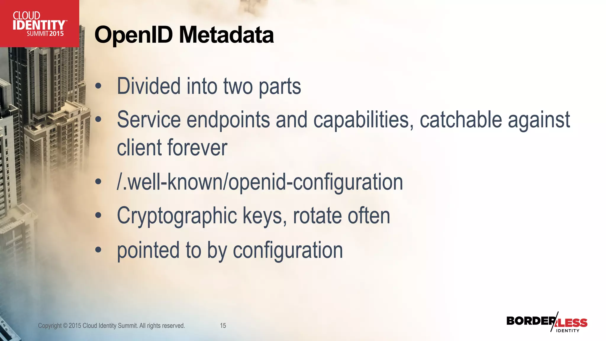 OpenID Metadata
•  Divided into two parts
•  Service endpoints and capabilities, catchable against
client forever
•  /.well-known/openid-configuration
•  Cryptographic keys, rotate often
•  pointed to by configuration
Copyright © 2015 Cloud Identity Summit. All rights reserved. 15
 