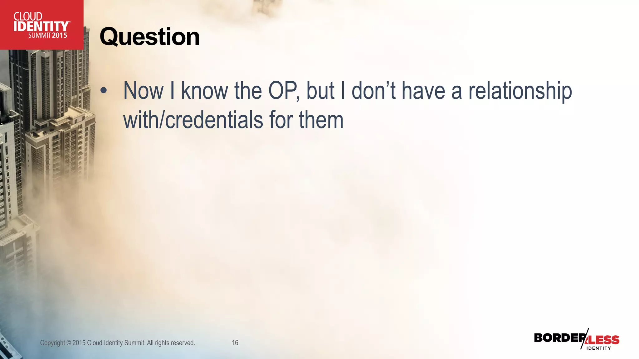 Question
•  Now I know the OP, but I don’t have a relationship
with/credentials for them
Copyright © 2015 Cloud Identity Summit. All rights reserved. 16
 