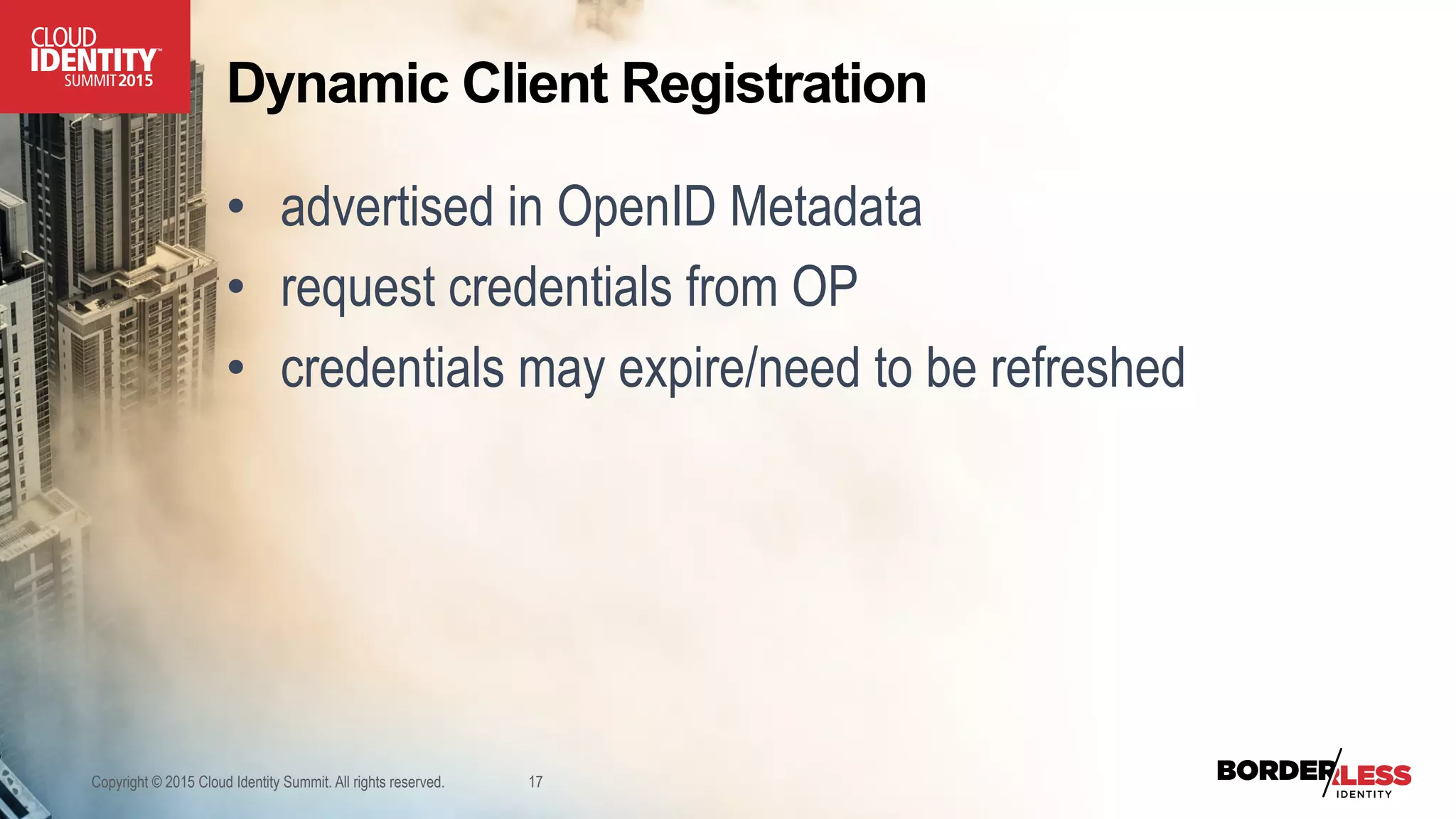 Dynamic Client Registration
•  advertised in OpenID Metadata
•  request credentials from OP
•  credentials may expire/need to be refreshed
Copyright © 2015 Cloud Identity Summit. All rights reserved. 17
 
