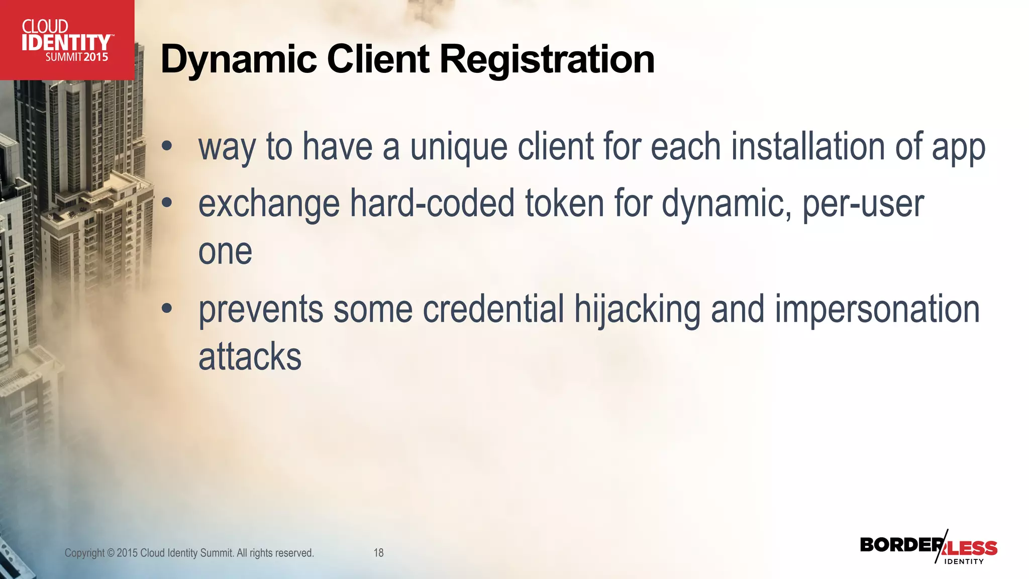 Dynamic Client Registration
•  way to have a unique client for each installation of app
•  exchange hard-coded token for dynamic, per-user
one
•  prevents some credential hijacking and impersonation
attacks
Copyright © 2015 Cloud Identity Summit. All rights reserved. 18
 