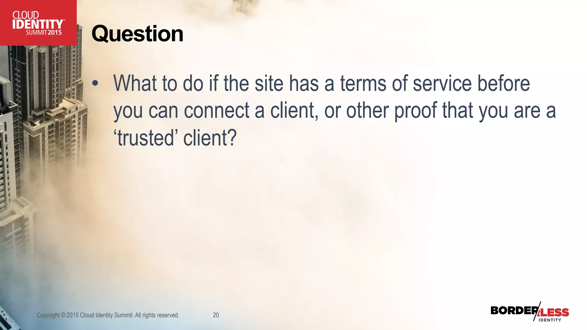 Question
•  What to do if the site has a terms of service before
you can connect a client, or other proof that you are a
‘trusted’ client?
Copyright © 2015 Cloud Identity Summit. All rights reserved. 20
 