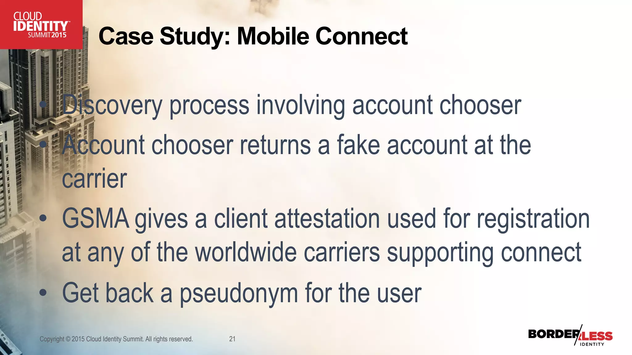 Copyright © 2015 Cloud Identity Summit. All rights reserved. 21
Case Study: Mobile Connect
•  Discovery process involving account chooser
•  Account chooser returns a fake account at the
carrier
•  GSMA gives a client attestation used for registration
at any of the worldwide carriers supporting connect
•  Get back a pseudonym for the user
 