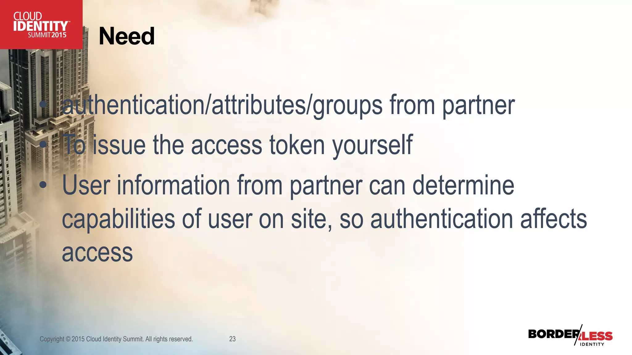Copyright © 2015 Cloud Identity Summit. All rights reserved. 23
Need
•  authentication/attributes/groups from partner
•  To issue the access token yourself
•  User information from partner can determine
capabilities of user on site, so authentication affects
access
 