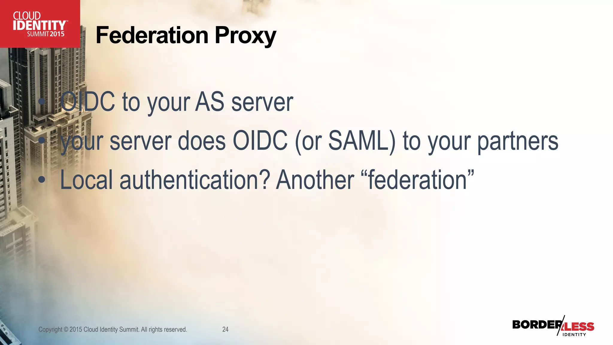 Copyright © 2015 Cloud Identity Summit. All rights reserved. 24
•  OIDC to your AS server
•  your server does OIDC (or SAML) to your partners
•  Local authentication? Another “federation”
Federation Proxy
 