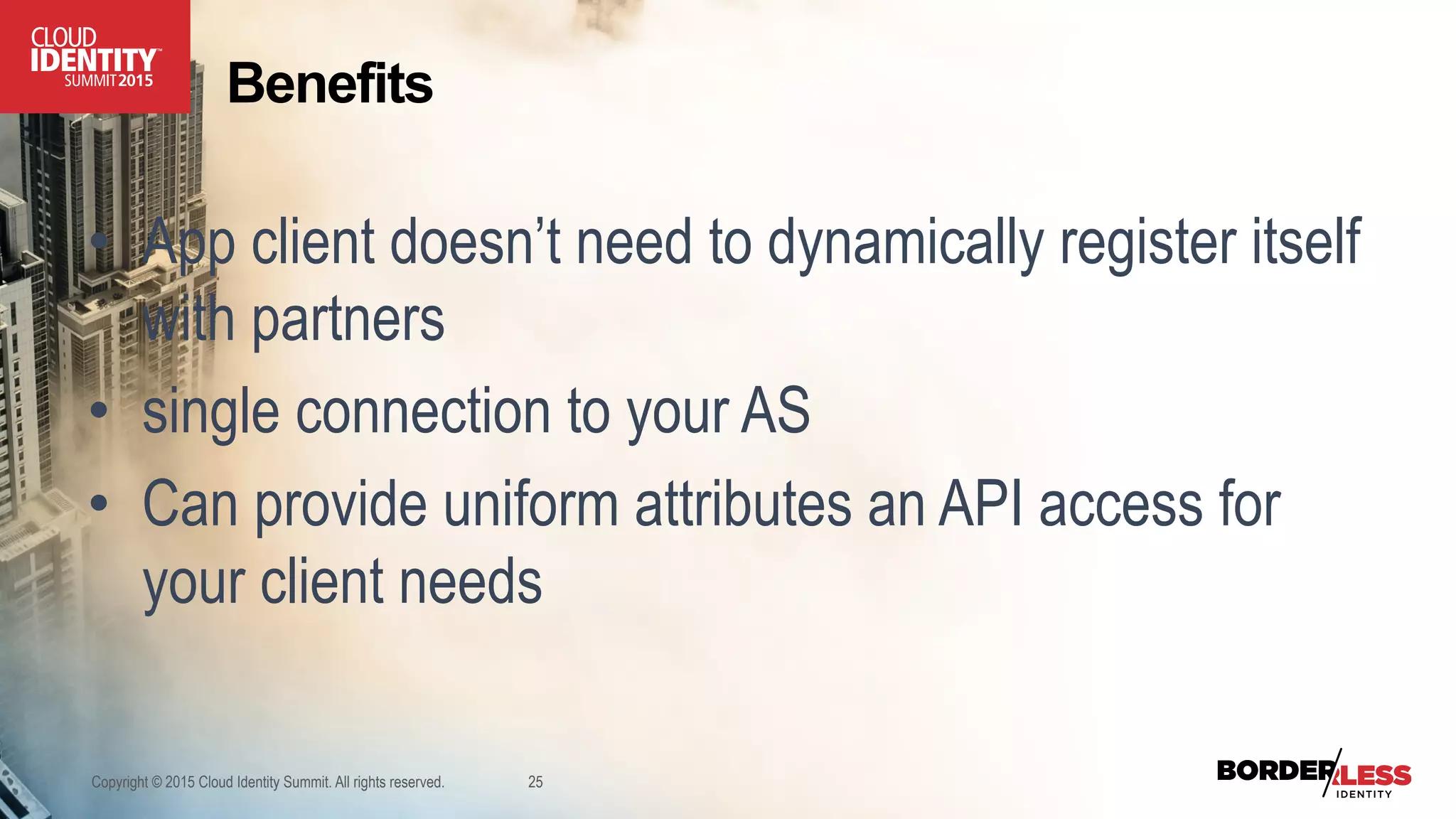 Copyright © 2015 Cloud Identity Summit. All rights reserved. 25
•  App client doesn’t need to dynamically register itself
with partners
•  single connection to your AS
•  Can provide uniform attributes an API access for
your client needs
Benefits
 