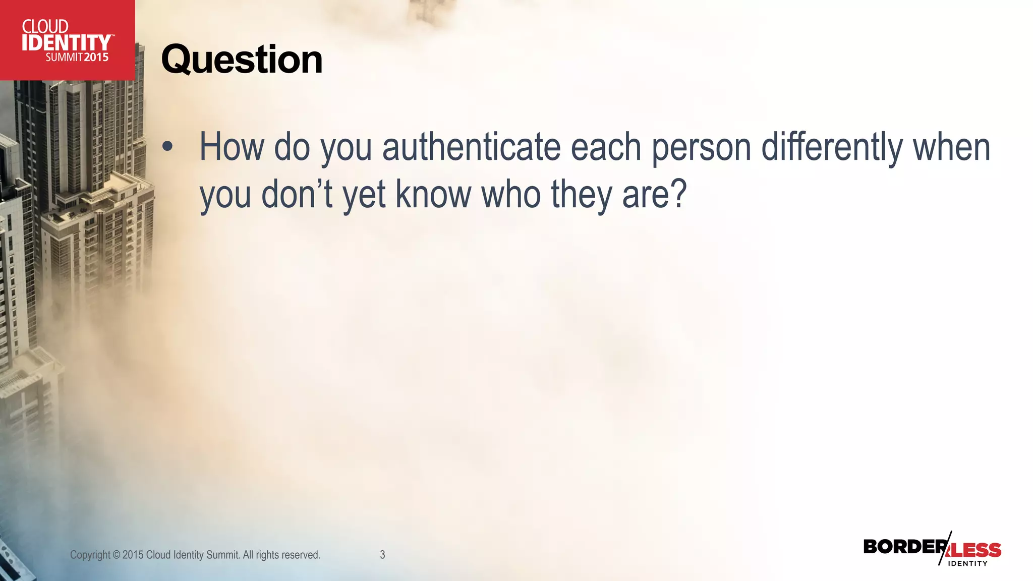 Question
•  How do you authenticate each person differently when
you don’t yet know who they are?
Copyright © 2015 Cloud Identity Summit. All rights reserved. 3
 