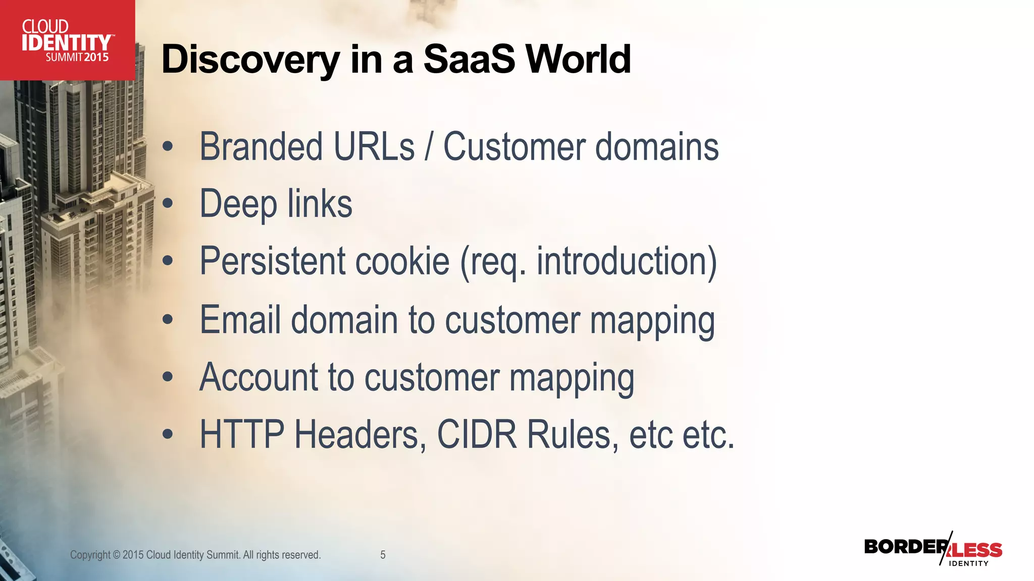 Discovery in a SaaS World
•  Branded URLs / Customer domains
•  Deep links
•  Persistent cookie (req. introduction)
•  Email domain to customer mapping
•  Account to customer mapping
•  HTTP Headers, CIDR Rules, etc etc.
Copyright © 2015 Cloud Identity Summit. All rights reserved. 5
 