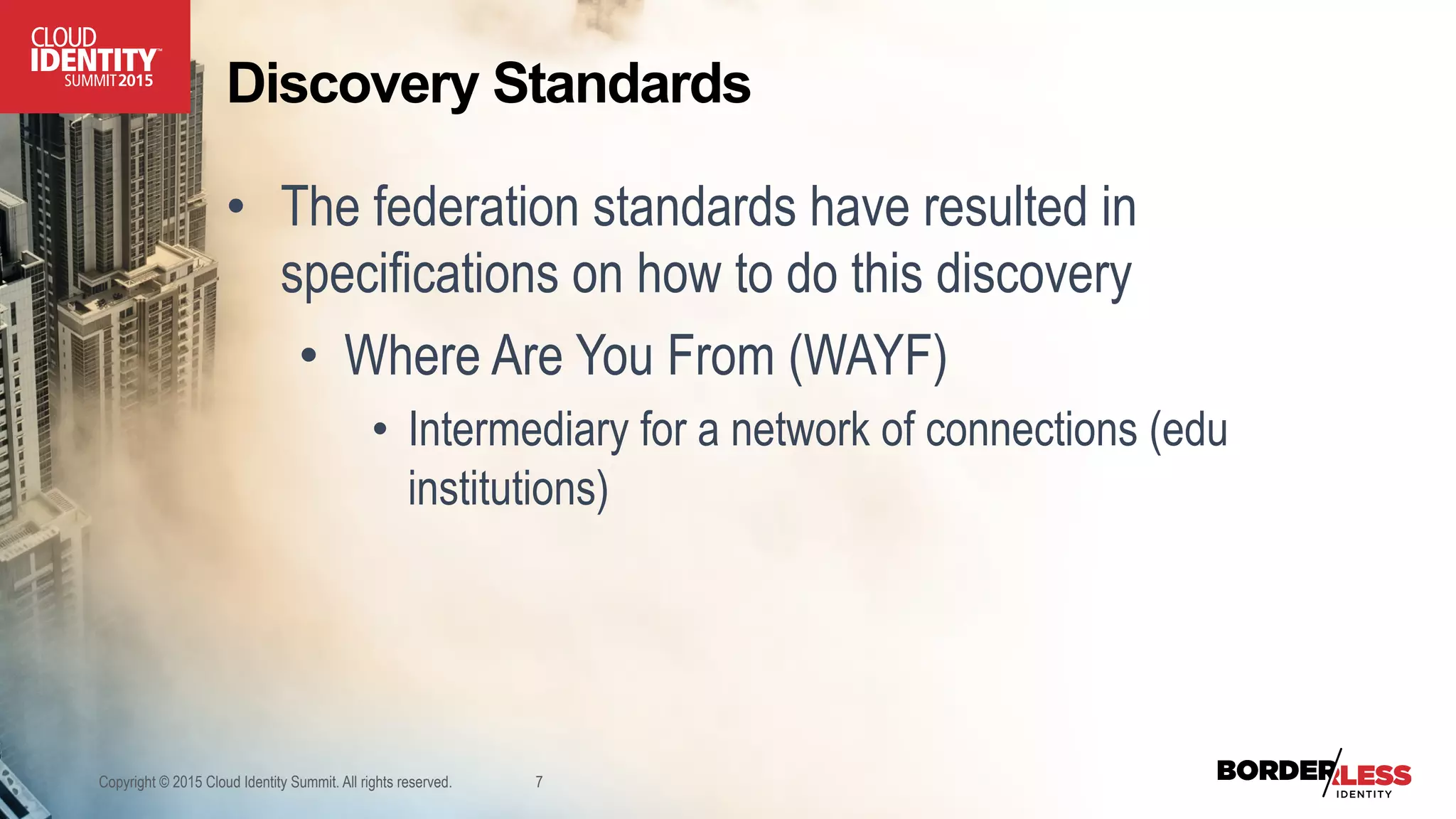 Discovery Standards
•  The federation standards have resulted in
specifications on how to do this discovery
•  Where Are You From (WAYF)
•  Intermediary for a network of connections (edu
institutions)
Copyright © 2015 Cloud Identity Summit. All rights reserved. 7
 