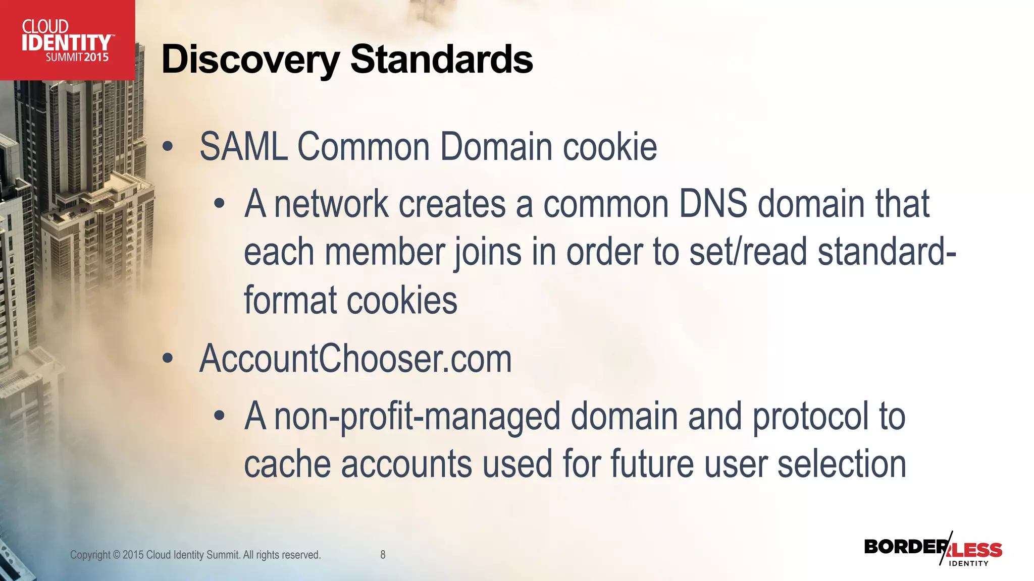 Discovery Standards
•  SAML Common Domain cookie
•  A network creates a common DNS domain that
each member joins in order to set/read standard-
format cookies
•  AccountChooser.com
•  A non-profit-managed domain and protocol to
cache accounts used for future user selection
Copyright © 2015 Cloud Identity Summit. All rights reserved. 8
 