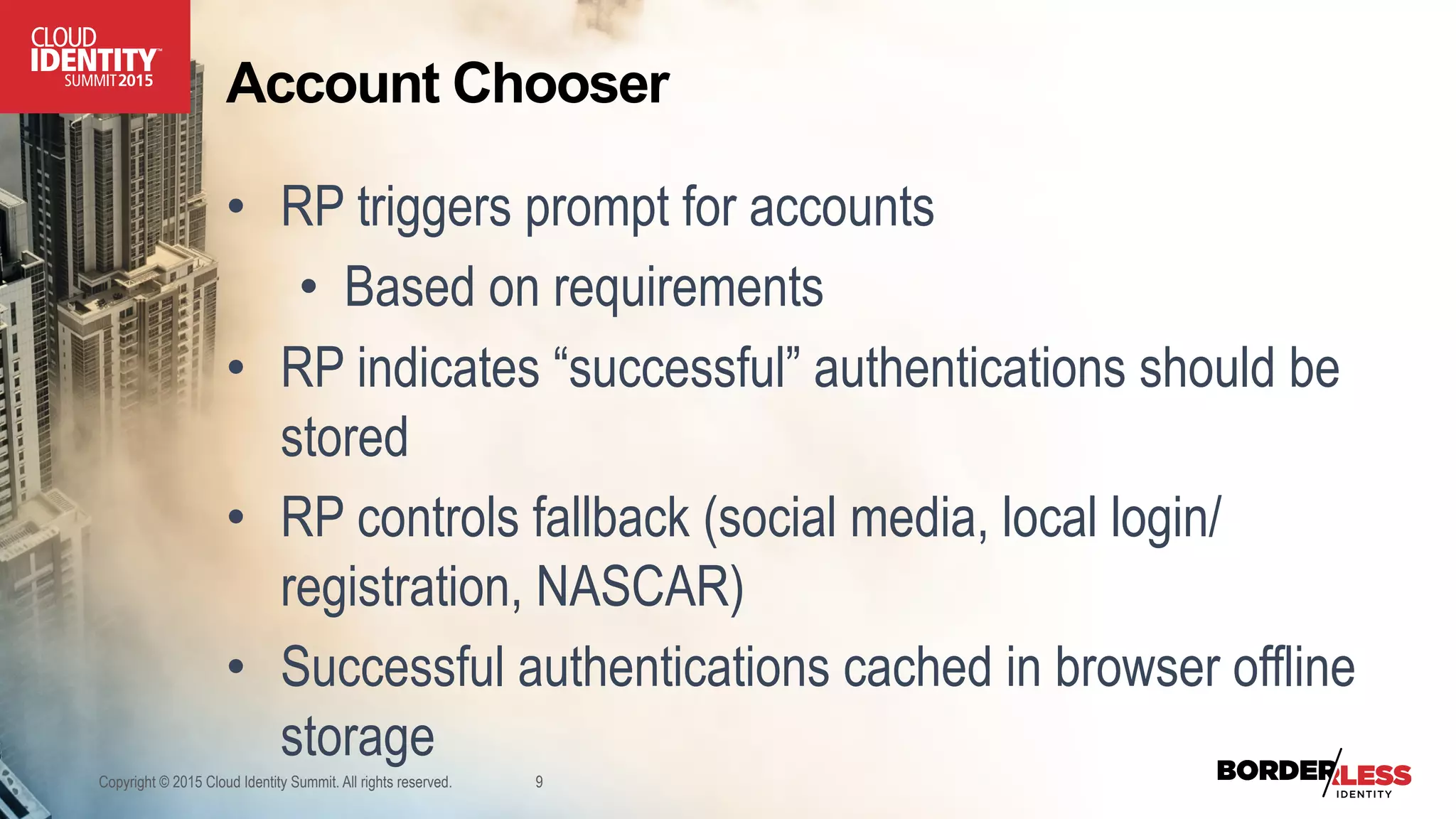 Account Chooser
•  RP triggers prompt for accounts
•  Based on requirements
•  RP indicates “successful” authentications should be
stored
•  RP controls fallback (social media, local login/
registration, NASCAR)
•  Successful authentications cached in browser offline
storage
Copyright © 2015 Cloud Identity Summit. All rights reserved. 9
 