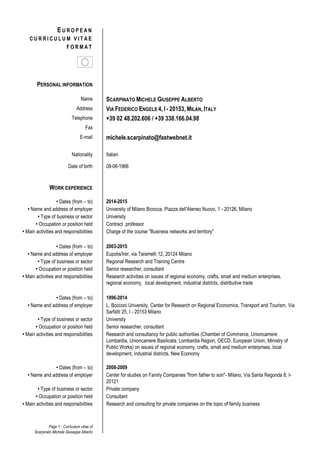 Page 1 - Curriculum vitae of
Scarpinato Michele Giuseppe Alberto
E U R O P E A N
C U R R I C U L U M V I T A E
F O R M A T
PERSONAL INFORMATION
Name SCARPINATO MICHELE GIUSEPPE ALBERTO
Address VIA FEDERICO ENGELS 4, I - 20153, MILAN, ITALY
Telephone +39 02 48.202.606 / +39 338.166.04.98
Fax
E-mail michele.scarpinato@fastwebnet.it
Nationality Italian
Date of birth 08-06-1966
WORK EXPERIENCE
• Dates (from – to) 2014-2015
• Name and address of employer University of Milano Bicocca, Piazza dell'Ateneo Nuovo, 1 - 20126, Milano
• Type of business or sector University
• Occupation or position held Contract professor
• Main activities and responsibilities Charge of the course "Business networks and territory"
• Dates (from – to) 2003-2015
• Name and address of employer Eupolis/Irer, via Taramelli 12, 20124 Milano
• Type of business or sector Regional Research and Training Centre
• Occupation or position held Senior researcher, consultant
• Main activities and responsibilities Research activities on issues of regional economy, crafts, small and medium enterprises,
regional economy, local development, industrial districts, distributive trade
• Dates (from – to) 1996-2014
• Name and address of employer L. Bocconi University, Center for Research on Regional Economics, Transport and Tourism, Via
Sarfatti 25, I - 20153 Milano
• Type of business or sector University
• Occupation or position held Senior researcher, consultant
• Main activities and responsibilities Research and consultancy for public authorities (Chamber of Commerce, Unioncamere
Lombardia, Unioncamere Basilicata, Lombardia Region, OECD, European Union, Ministry of
Public Works) on issues of regional economy, crafts, small and medium enterprises, local
development, industrial districts, New Economy
• Dates (from – to) 2008-2009
• Name and address of employer Center for studies on Family Companies "from father to son"‐ Milano, Via Santa Regonda 8, I-
20121
• Type of business or sector Private company
• Occupation or position held Consultant
• Main activities and responsibilities Research and consulting for private companies on the topic of family business
 