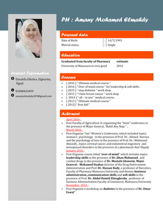 Contact Information
Elmahlla Elkobra, Elgharbia,
Egypt
01068424459
amanyelmahdyAE9@gmail.com
PH : Amany Mohamed Elmahdy
Personal data
Date of Birth : 14/7/1993
Matrial status : Single
Education
Graduated from faculty of Pharmacy
University of Mansoura in very good
estimate
2016
Courses
( 2016 ) “ Ultimate medical course “
( 2016 ) “ Over of mind course “ for leadership & soft skills .
( 2015 ) “ stop diabetes “ work shop .
( 2015 ) “ I hate breast cancer “ work shop
( 2014 ) “ all – in one “ medical course .
( 2013 ) “ Ultimate medical course “
( 2012) “ first Aid “
Achivment
April 2016 :
Post Faculty of Agriculture in organizing the "Sinai" conference in
the presence of Major General, "Nabil Abu Naja " ..
March 2016 :
Post Organize "Isis" Women's Conference, which included topics
woman's psychology in the presence of Prof. Dr.: Ahmed Haroun
and the psychology of love in the presence of Prof. Dr.: Mahmoud
Alwasify , topics cervical cancer and endometrial migratory and
menopausal disorders in the presence of a pharmacist Amr Elqady
January 2016 :
Post Organize course titled "over of mind" which includes topics
leadership skills in the presence of Dr. Jihan Mahmoud , and
combat drugs in the presence of Dr. Mostafa Ghoneim, Major
General : Mohamed Daabas director of the Drug Enforcement
Administration and Prof. Dr. Hassan Rady, a professor of Narcotics,
Faculty of Pharmacy Mansoura University and themes business
administration ,communication skills and soft skills in the
presence of Prof. Dr. Abdul Hamid Elmaghraby , professor of
business Administration Faculty of Commerce, Mansoura University
November 2015 :
Post Organize a workshop on diabetes in the presence of Dr. Omar
Fawzi"
 