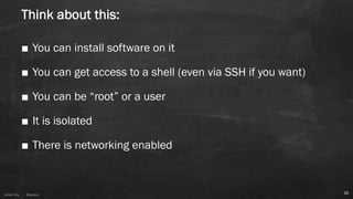 Anton ElsAnton Els @aelsnz
Think about this:
■ You can install software on it
■ You can get access to a shell (even via SSH if you want)
■ You can be “root” or a user
■ It is isolated
■ There is networking enabled
16
 