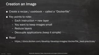 Anton ElsAnton Els @aelsnz
Creation an Image
■ Create a recipe / cookbook – called a “Dockerfile”
■ Key points to note:
– Each instruction = new layer
– You want to keep images small
– Reduce layers
– Decouple applications (keep it simple)
■ Read
– https://docs.docker.com/develop/develop-images/dockerfile_best-practices/
Dockerfile reference: https://docs.docker.com/engine/reference/builder/
 