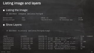 Anton ElsAnton Els @aelsnz
Listing image and layers
35
■ Listing the Image:
# docker images aelsnz/httpd
REPOSITORY TAG IMAGE ID CREATED SIZE
aelsnz/httpd tag1 7dec963f783d 31 minutes ago 251MB
■ Show Layers:
# docker history aelsnz/httpd:tag1
IMAGE CREATED CREATED BY SIZE COMMENT
7dec963f783d 33 minutes ago /bin/sh -c #(nop) CMD ["/sbin/httpd" "-DF... 0B
cbcb79fcd3ce 33 minutes ago /bin/sh -c #(nop) EXPOSE 80/tcp 0B
174074f41010 33 minutes ago /bin/sh -c rpm --rebuilddb && yum -y ins... 17.3MB
4fe51b065704 34 minutes ago /bin/sh -c #(nop) MAINTAINER anton.els@or... 0B
bd622f029d9d 10 days ago /bin/sh -c #(nop) CMD ["/bin/bash"] 0B
<missing> 10 days ago /bin/sh -c #(nop) ADD file:caddac8b31709fd... 234MB
<missing> 7 months ago /bin/sh -c #(nop) MAINTAINER Oracle Linux... 0B
 