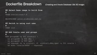 Anton ElsAnton Els @aelsnz
Dockerfile Breakdown (Creating and Oracle Database 18c XE Image)
## Select base image to build from
#
FROM oraclelinux:7.6
MAINTAINER anton.els@orcon.net.nz
## Switch to using root user
#
USER root
## Add Oracle user and groups
#
RUN groupadd -g 501 oinstall 
&& groupadd -g 502 dba 
&& groupadd -g 503 oper 
&& useradd -m -g oinstall -G oinstall,dba,oper -u 501 oracle 
&& echo 'oracle:XXXX' | chpasswd
37
 