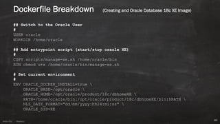 Anton ElsAnton Els @aelsnz
## Switch to the Oracle User
#
USER oracle
WORKDIR /home/oracle
## Add entrypoint script (start/stop oracle XE)
#
COPY scripts/manage-xe.sh /home/oracle/bin
RUN chmod u+x /home/oracle/bin/manage-xe.sh
# Set current environment
#
ENV ORACLE_DOCKER_INSTALL=true 
ORACLE_BASE=/opt/oracle 
ORACLE_HOME=/opt/oracle/product/18c/dbhomeXE 
PATH=/home/oracle/bin:/opt/oracle/product/18c/dbhomeXE/bin:$PATH 
NLS_DATE_FORMAT="dd/mm/yyyy:hh24:mi:ss" 
ORACLE_SID=XE
40
Dockerfile Breakdown (Creating and Oracle Database 18c XE Image)
 