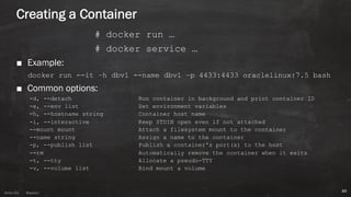 Anton ElsAnton Els @aelsnz
Creating a Container
# docker run …
# docker service …
■ Example:
docker run --it –h dbv1 --name dbv1 –p 4433:4433 oraclelinux:7.5 bash
■ Common options:
-d, --detach Run container in background and print container ID
-e, --env list Set environment variables
-h, --hostname string Container host name
-i, --interactive Keep STDIN open even if not attached
--mount mount Attach a filesystem mount to the container
--name string Assign a name to the container
-p, --publish list Publish a container's port(s) to the host
--rm Automatically remove the container when it exits
-t, --tty Allocate a pseudo-TTY
-v, --volume list Bind mount a volume
46
 