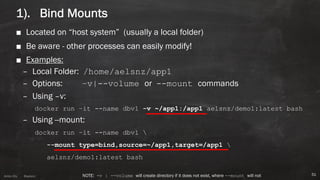 Anton ElsAnton Els @aelsnz
1). Bind Mounts
■ Located on “host system” (usually a local folder)
■ Be aware - other processes can easily modify!
■ Examples:
– Local Folder: /home/aelsnz/app1
– Options: –v|--volume or --mount commands
– Using –v:
docker run –it --name dbv1 -v ~/app1:/app1 aelsnz/demo1:latest bash
– Using --mount:
docker run –it --name dbv1 
--mount type=bind,source=~/app1,target=/app1 
aelsnz/demo1:latest bash
51NOTE: -v | --volume will create directory if it does not exist, where --mount will not
 