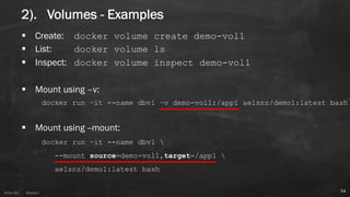 Anton ElsAnton Els @aelsnz
2). Volumes - Examples
§ Create: docker volume create demo-vol1
§ List: docker volume ls
§ Inspect: docker volume inspect demo-vol1
§ Mount using –v:
docker run –it --name dbv1 –v demo-vol1:/app1 aelsnz/demo1:latest bash
§ Mount using --mount:
docker run –it --name dbv1 
--mount source=demo-vol1,target=/app1 
aelsnz/demo1:latest bash
54
 